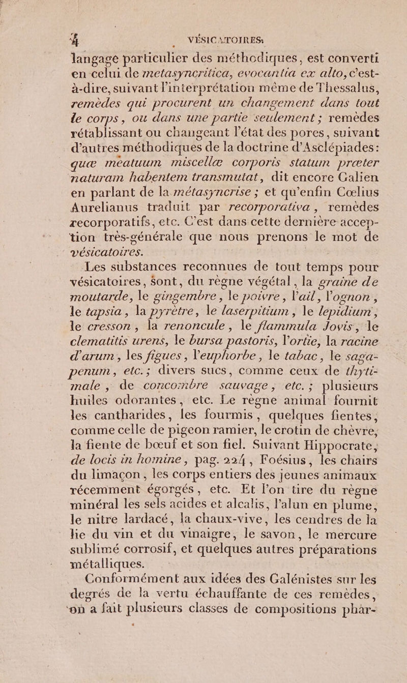 langage particulier des méthodiques, est converti en celui de r2etasyncritica, evocantia ex alto, c'est- à-dire, suivant l'interprétation même de Thessalus, remèdes qui procurent un changement dans tout de corps, ou dans une partie seulement ; remèdes rétablissant ou changeant l’état des pores, suivant d’autres méthodiques de la doctrine d’Asclépiades: quæ méatuum miscellæ corporis statum præter naturam habentem transmuitat, dit encore Galien en parlant de la nétasyncrise ; et qu’enfin Coœlius Aurelianus traduit par recorporativa, remèdes recorporatifs, etc. C’est dans cette dernière accep- tion très-générale que nous prenons le mot de vésicatoires. | Les substances reconnues de tout temps pour vésicatoires, Sont, du règne végétal, la graine de moutarde, le gingembre, le poivre, Vail, Vognon , le tapsia , la pyrètre, le laserpitium , le lepidium, le cresson , la renoncule, le flammula Jovis, le clematitis urens, le bursa pastoris, l'ortie, la racine d’arum , les figues , Veuphorbe, le tabac, le saga- penum, etc.; divers sucs, comme ceux de hyti- male , de concombre sauvage, etc.; plusieurs huiles odorantes, etc. Le règne animal fournit les cantharides, les fourmis, quelques fientes, comme celle de pigeon ramier, le crotin de chèvre, la fiente de bœuf et son fiel. Suivant Hippocrate, de locis in homine, pag. 224, Foésius, les chairs du limaçon, les corps entiers des jeunes animaux récemment égorgés, etc. Et l’on tire du règne minéral les sels acides et alcalis, l’alun en plume, le nitre lardacé, la chaux-vive, les cendres de la he du vin et du vinaigre, le savon, le mercure sublimé corrosif, et quelques autres préparations métalliques. Conformément aux idées des Galénistes sur les degrés de la vertu échauffante de ces remèdes, ‘on à fait plusieurs classes de compositions phar-