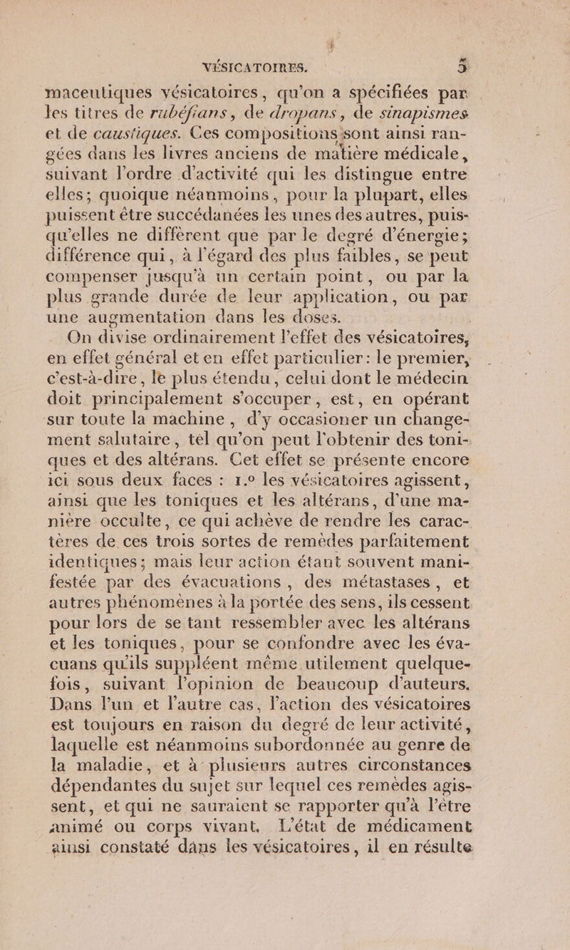 Lai maceuliques vésicatoires, qu'on a spécifiées par les titres de rubéfians, de dropans , de sinapismes et de causi fiques. Ces compositions sont ainsi ran- gces dans les livres anciens de matière médicale, suivant l'ordre d'activité qui les distingue aire elles ; quoique néanmoins, pour la plupart, elles puissent être succédanées les unes des autres, puis- qu'elles ne différent que par le degré d'énergie ; différence qui, à l'égard des plus fubles. se peut compenser jusqu'à un certain point, ou par la plus grande durée de leur application, ou par une augmentation dans les doses On due orflinaiwement l'effet des vésicatoires, en effet général et en effet particulier: le premier, c’est-à-dire, le plus étendu, celui dont le médecin doit principalement s'occuper, est, en opérant sur toute la machine, d’y occasioner un change- ment salutaire, tel qu’on peut l'obtenir des toni- ques et des altérans. Cet effet se présente encore ici sous deux faces : 1.0 les vésicatoires agissent, ainsi que les toniques et les altérans, d’une ma- nière occulte, ce qui achève de rendre les carac- téres de ces trois sortes de remèdes parfaitement identiques; mais leur action étant souvent mani- festée par des évacuations , des métastases, et autres phénomènes à la portée des sens, ils cessent pour lors de se tant ressembler avec Les altérans et les toniques, pour se confondre avec les éva- cuans qu'ils suppléent même utilement quelque- fois, suivant l'opinion de beaucoup d'auteurs. Dans l’un et l’autre cas, l’action des vésicatoires est toujours en raison du degré de leur activité, laquelle est néanmoins subordonnée au genre ( de la maladie, et à’ plusieurs autres circonstances dépendantes du sujet sur lequel ces remèdes agis- sent, et qui ne sauraient se rapporter qu'à l'être animé ou corps vivant, L'état de médicament ainsi constaté dâns les vésicatoires, il en résulte