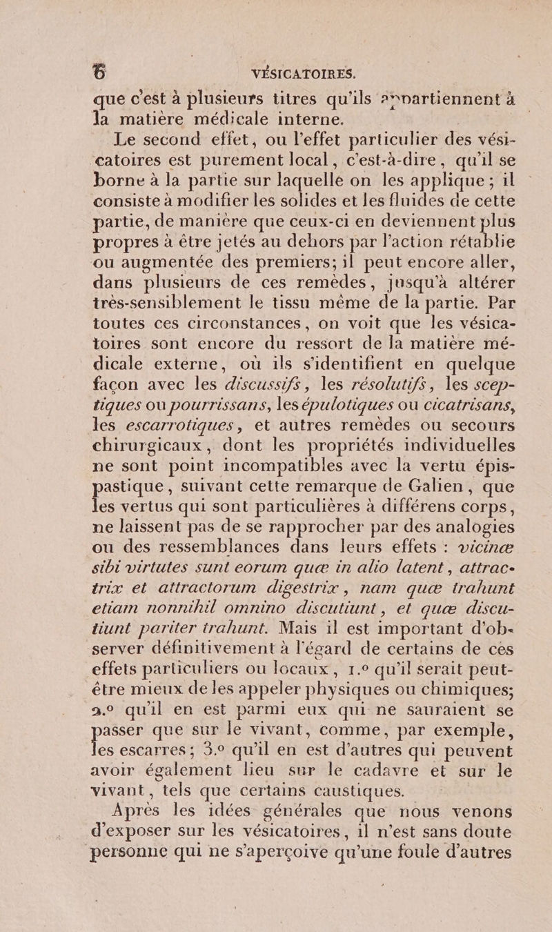 que c’est à plusieurs titres qu'ils ?nartiennent à la matière médicale interne. | Le second effet, ou l'effet particulier des vést- catoires est purement local, c'est-à-dire, qu'il se borne à la partie sur laquelle on les applique ; il consiste à modifier les solides et les fluides de cette partie, de manière que ceux-ci en deviennent plus propres à être jetés au dehors par l’action rétablie ou augmentée des premiers; il peut encore aller, dans plusieurs de ces remèdes, jusqu'à altérer très-sensiblement le tissu même de la partie. Par toutes ces circonstances, on voit que les vésica- toires sont encore du ressort de [a matière mé- dicale externe, où ils s'identifient en quelque facon avec les discussifs, les résolutifs, les scep- tiques ou pourrissans, les épulotiques ou cicatrisans, les escarrotiques, et autres remèdes ou secours chirurgicaux, dont les propriétés individuelles ne sont point incompatibles avec la vertu épis- astique , suivant cette remarque de Galien, que de vertus qui sont particulières à différens corps, ne laissent pas de se rapprocher par des analogies ou des ressemblances dans leurs effets : vicinæ sibi virtutes sunt eorum quæ in alio latent, attrac- trix et attractorum disestrix, nam quæ trahunt etiamn nonnihil omnino discutiunt, et quæ discu- tiunt pariter trahunt. Mais il est important d’ob- server définitivement à l'égard de certains de ces effets particuliers ou locaux, 1.° qu'il serait peut- être mieux de les appeler physiques ou chimiques; 2.0 quil en est parmi eux qui ne sauraient se pe que sur le vivant, comme, par exemple, es escarres; 3.0 qu'il en est d’autres qui peuvent avoir également lieu sur le cadavre et sur le vivant, tels que certains caustiques. Après les idées générales que nous venons d'exposer sur les vésicatoires, 1l n’est sans doute personne qui ne s’aperçoive qu’une foule d’autres