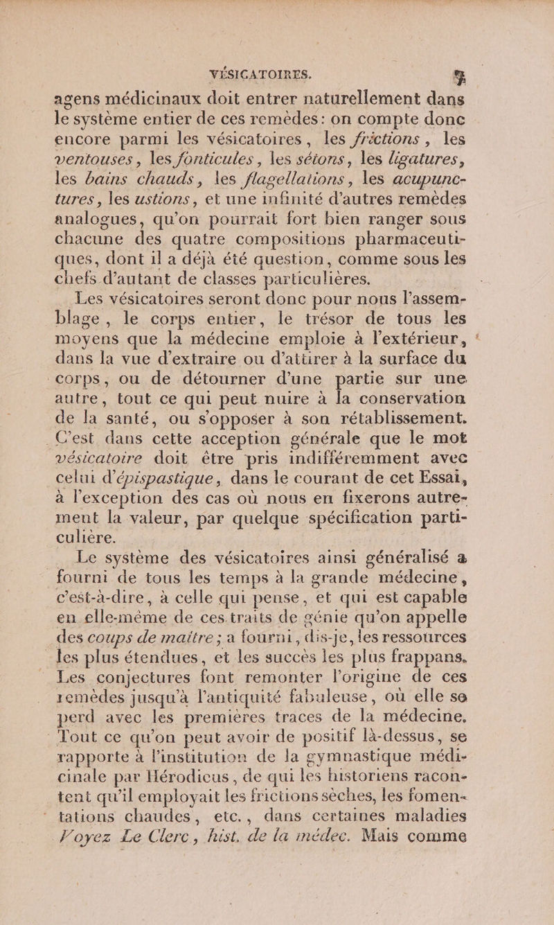 agens médicinaux doit entrer naturellement dan le système entier de ces remèdes: on compte donc encore parmi les vésicatoires, les frictions, les ventouses, les fonticules, les séions, les ligatures, les bains chauds, les flagellations, les acupunc- tures, les ustions, et une infinité d’autres remèdes analogues, qu’on pourrait fort bien ranger sous chacune des quatre compositions pharmaceuti- ques, dont il a déjà été question, comme sous les chefs d'autant de classes particulières. | Les vésicatoires seront donc pour nous l’assem- blage , le corps entier, le trésor de tous les moyens que la médecine emploie à l'extérieur, : dans la vue d'extraire ou d'attirer à la surface du corps, ou de détourner d’une partie sur une autre, tout ce qui peut nuire à la conservation de la santé, ou s'opposer à son rétablissement. _ C’est dans cette acception générale que le mot vésicatoire doit être pris indifféremment avec celui d'épispastique, dans le courant de cet Essai, à l'exception des cas où nous en fixerons autre- ment la valeur, par quelque spécification parti- culière. | __ Le système des vésicatoires ainsi généralisé a fourni de tous les temps à la grande médecine, c’est-à-dire, à celle qui pense, et qui est capable en elle-même de cestraits de génie qu’on appelle des coups de maitre ; a fourni, dis-je, les ressources les plus étendues, et les succès les plus frappans. Les conjectures font remonter l’origine de ces remèdes jusqu'à l'antiquité fabuleuse, où elle se perd avec les premières traces de la médecine, Tout ce qu'on peut avoir de positif là-dessus, se rapporte à linstitution de la gymnastique médi- cinale par Hérodicus , de qui les historiens racon- tent qu'il employait les frictions sèches, les fomen- tations chaudes, etc., dans certaines maladies Foyez Le Clerc, hist. de la médec. Mais comme