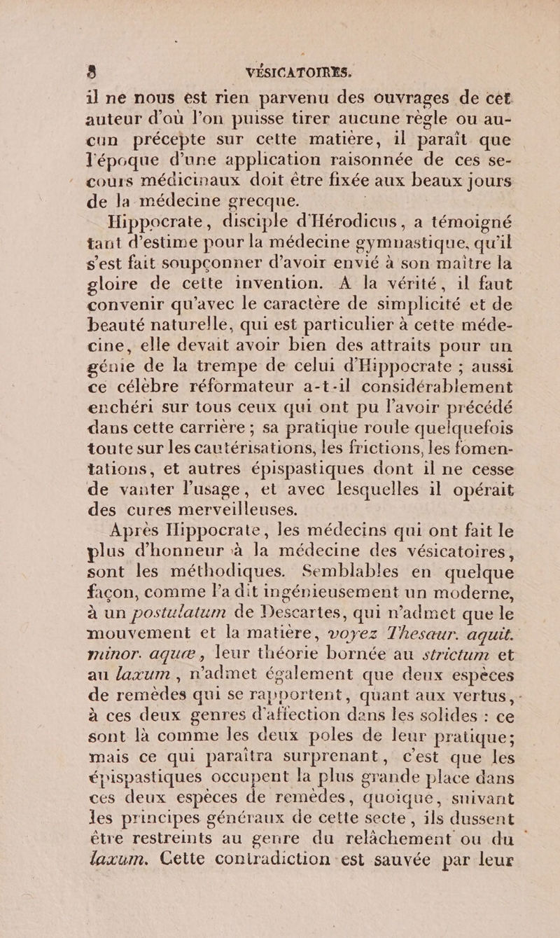 il ne nous ést rien parvenu des ouvrages de cet auteur d'où l’on puisse tirer aucune règle ou au- cun précepte sur celte matière, 1l parait que l'époque d’une application raisonnée de ces se- cours médicinaux doit être fixée aux beaux jours de la médecine grecque. | Hippocrate, disciple d'Hérodicus, a témoigné tant d'estime pour la médecine gymnastique, qu'il s'est fait soupçonner d’avoir envié à son maitre la gloire de cette invention. A la vérité, il faut convenir qu'avec le caractère de simplicité et de beauté naturelle, qui est particulier à cette méde- cine, elle devait avoir bien des attraits pour an génie de la trempe de celui d'Hippocrate ; aussi ce célebre réformateur a-t-1l considérablement enchéri sur tous ceux qui ont pu l'avoir précédé dans cette carrière ; sa pratique roule quelquefois toute sur les cautérisations, les frictions, les fomen- tations, et autres épispastiques dont il ne cesse de vanter l'usage, et avec lesquelles il opérait des cures merveilleuses. Après Iippocrate, les médecins qui ont fait le plus d'honneur à la médecine des vésicatoires, sont les méthodiques. Semblables en quelque facon, comme la dit ingénieusement un moderne, à un postulatum de Descartes, qui n’admet que le mouvement et la matière, voyez Thesaur. aquit. munor. aguæ, leur théorie bornée au strictum et au laxum, n'admet également que deux espèces de remèdes qui se rapportent, quant aux vertus, - à ces deux genres d'affection dens les solides : ce sont là comme les deux poles de leur pratique; mais ce qui paraîtra surprenant, c'est que les épispastiques occupent la plus grande place dans ces deux espèces de remèdes, quoique, snivant les principes généraux de cette secte, ils dussent être restreints au genre du relâchement ou du laxum. Cette coniradiction est sauvée par leur