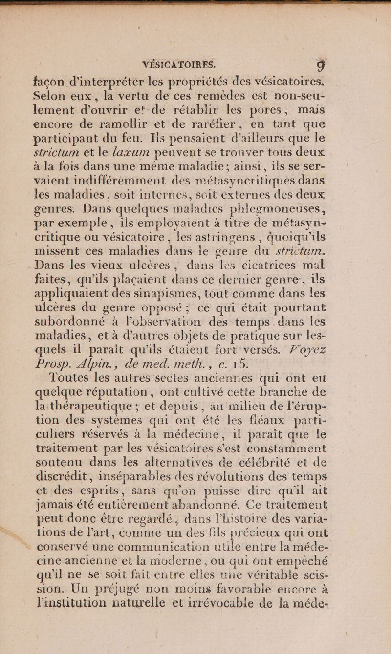 facon d'interpréter les propriétés des vésicatoires. Selon eux, la vertu de ces remèdes est non-seu- lement Fe et de rétablir les pores, mais encore de ramollir et de raréfier, en tant que participant du feu. Ils pensaient d’ailleurs que le strictum et le laxum peuvent se trouver tous deux à la fois dans une même maladie; ainsi, ils se ser- vaient indifféremment des métasyncritiques dans les maladies, soit internes, soit externes des deux genres. Dans quelques maladies phlegmoneuses, par exemple, ils employaient : à titre de métasyn- critique ou vésicatoire , les astringens, quoiqu'ils missent ces maladies dust le geure du sfrictum. faites, qu'ils plaçaient dé ce dernier genre, ils appliquaient des sinapismes, tout comme dans les ulcères du genre opposé ; ce qui était pourtant subordonné à l'observation des: temps . dans les maladies, et à d’autres objets de pratique sur les- quels il parait qu'ils étaient fort versés. Foyez Prosp. Alpin., de med. meth., ©. 15. Toutes les autres sectes anciennes qui ont eu quelque réputation, ont cultivé cette branche de la thérapeutique ; et depuis , au milieu de l’ érup- tion des systèmes qui ont été les fiéaux parti- culiers réservés à la médecine, il parait que le traitement par les vésicatôires s ES constamment et des esprits, sans qu'on puisse dire qu'il ait jamais été entièrement Her Ce traitement peut donc être regardé, dans l’histoire des varia- tions de l’art, comme un des fils précieux qui ont cine ancienne et la moderne, où qui ont empeché qu'il ne se soit fait entre elles une véritable scis- sion. Un pré jugé non moins favorable encore à l'institution belle et irrévocable de la méde-