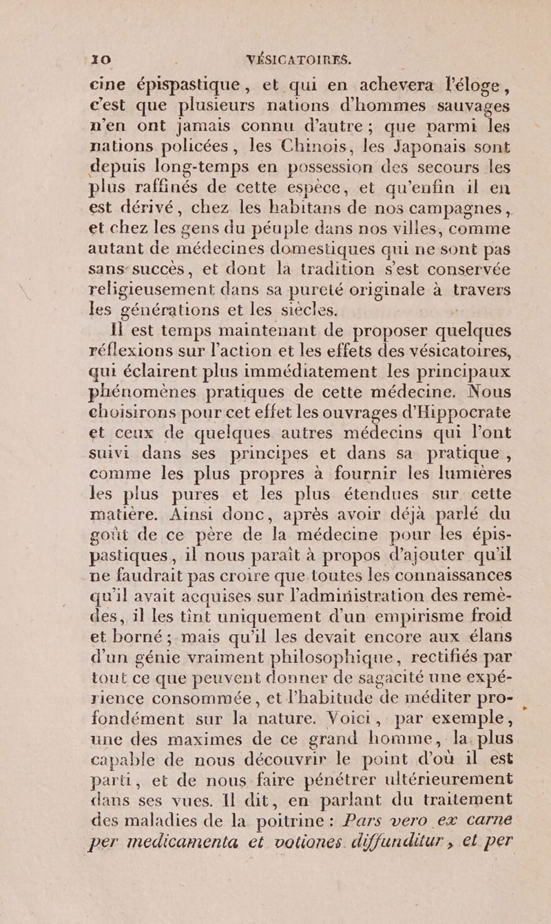 cine épispastique, et qui en achevera l'éloge, c'est que plusieurs nations d'hommes sauvages n'en ont jamais connu d'autre; que parmi les nations policées , les Chinois, les Japonais sont depuis long-temps en possession des secours les plus raffinés de cette espèce, et qu'enfin il en est dérivé, chez les habitans de nos campagnes, et chez les gens du péuple dans nos villes, comme autant de Sat domestiques qui ne sur pas sans-succes, et dont la tradition s'est conservée religieusement dans sa pureté orIg1naie à travers les générations et les siècles. | Il est temps maintenant de PEOpNser quelques réflexions sur l’action et les effets des vésicatoires, qui éclairent plus immédiatement les principaux phénomènes pratiques de cette médecine. Nous choisirons pour cet effet les ouvrages d'Hippocrate et ceux de quelques autres médecins qui Font suivi dans ses principes et dans sa pratique, comme les plus propres à fournir les lumières les plus pures et les plus étendues sur cette matière. Ainsi donc, après avoir déjà parlé du goût de ce père de da médecine pour les épis- pastiques il nous parait à propos d'ajouter qu'il ne Cle pas croire que toutes les connaissances qu 1} avait acquises sur l'administration des remèe- des, il les tint uniquement d’un empirisme froid et Re mais qu'il les devait encore aux élans d’un génie vraiment philosophique, rectifiés par tout ce que panel donner de sagacité une expé- rience consommée, et l'habitude de méditer pro- fondément sur la nature. Voici, par exemple, une des maximes de ce grand Die la. plus capable de nous découvrir le point d'où il est parti, et de nous faire pénétrer ultérieurement dans ses vues. Il dit, en parlant du traitement des maladies de la poitrine : Pars vero ex carne per medicamenta et votiones. di iffunditur, et per