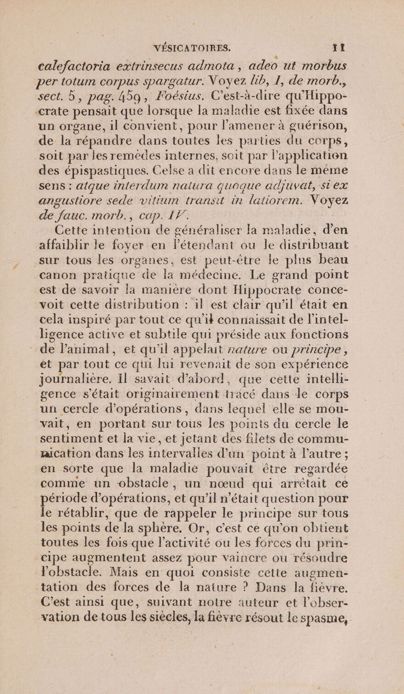 calefactoria extrinsecus admota , adeo ut morbus per totum corpus spargatur. Voyez lib, I, de morb., sect. 5, pag. 459, Foéstus. C'est-à-dire qu'Hippo- rate pensait que lorsque la maladie est fixée dans un organe, il convient, pour l’amener à guérison, de la répandre dans toutes les parties du corps, soit par les remédes internes, soit par l'application des épispastiques. Celse a dit encore dans le même sens : atque inierdum naiura quoque adjuvat, siex angustiore sede vilium transit in latiorem. Voyez de fauc. morb., cap. 1F. Cette intention de généraliser la maladie, d’en affaiblir le foyer en létendant ou le distribuant sur tous les organes, est peut-être le plus beau canon pratique de la médecine. Le grand point est de savoir la maniere dont Hippocrate conce- voit cette distribution : il est clair qu'il était en cela inspiré par tout ce qu'il connaissait de l’intel- ligence active et subtile qui préside aux fonctions de l’animal, et qu'il appelait zature ou principe, ét par tout ce qui lui revenait de son expérience journalière. Il savait d’abord, que cette intelli- gence s'était originairement tracé dans de corps un cercle d'opérations , dans lequel elle se mou- vait, en portant sur tous les points du cercle le sentiment et la vie, et jetant des filets de commu- aication dans les intervalles d’un point à l'autre ; en sorte que la maladie pouvait être regardée comme un obstacle, un nœud qui arrêtait ce période d'opérations, et qu’il n'était question pour le rétablir, que de rappeler le principe sur tous les points de la sphère. Or, c’est ce qu’on obtient toutes les fois que l’activité ou les forces du prin- cipe augmentent assez pour vaincre ou résoudre obstacle. Mais en quoi consiste cette augmen- tation des forces de la nature ? Dans la fièvre. C’est ainsi que, suivant notre auteur et l’obser- vation de tous les siècles, la fièvre résout Le spasme,