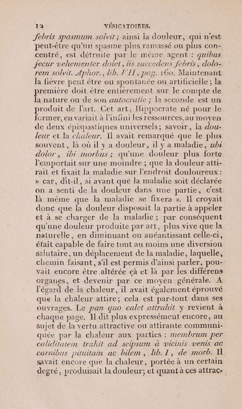 Jfebris spasmum solvit ; ainsi la douleur, qui n’est peut-être qu'un spasme plus ramassé où plus con- centré, est détruite par le même agent : quibus Jecur vehementer dolet, üis succedens febris, dolo- ren solvit. Aphor., Üb. VII, pag. 160. Maintenant. la fièvre peut être ou spontanée ou artificielle ; fa première doit être entièrement sur le compte de Ja nature ou de son autocratie ; la seconde est un produit de l'art. Cet art, Hippocrate né pour le former, en vartait à l'infini les ressources, au moyen de deux épispastiques universels; savoir, la dou- leur et la chaleur. Il avait remarqué que le plus souvent, là où il y a douleur, il y a maladie, ubë dolor, ibi morbus ; qu'une douleur plus forte lemportait sur une moindre ; que la douleur atti- rait et fixait la maladie sur l'endroit douloureux : » car, dit-il, si avant que la maladie soit déclarée on a senti de la douleur dans une partie, cest là méme que la maladie se fixera ». Il croyait donc que la douleur disposait la partie à appeler et à se charger de la maladie; par conséquent qu'une douleur produite par art, plus vive que la naturelle, en diminuant ou anéantissant celle-ci, était capable de faire tout au moins une diversion salutaire, un déplacement de la maladie, laquelle, chemin faisant, s’il est permis d’ainsi parler, pou- vait encore être altérée çà et là par les différens organes, et devenir par ce moyen générale. À l'égard de la chaleur, il avait également éprouvé que la chaleur attire; cela est par-tout dans ses ouvrages. Le pan quo calet attrahit ÿ revient à chaque page. Il dit plus expressément encore, au sujet de la vertu attractive ou attirante communi- quée par la chaleur aux parties : #2embrum per caliditateim trahit ad seipsum à vicinis venis ac carnibus pituitam ac bilem, lb. I, de morb. Al savait encore que la chaleur, portée à un certain degré, produisait la douleur; et quant à ces attracr