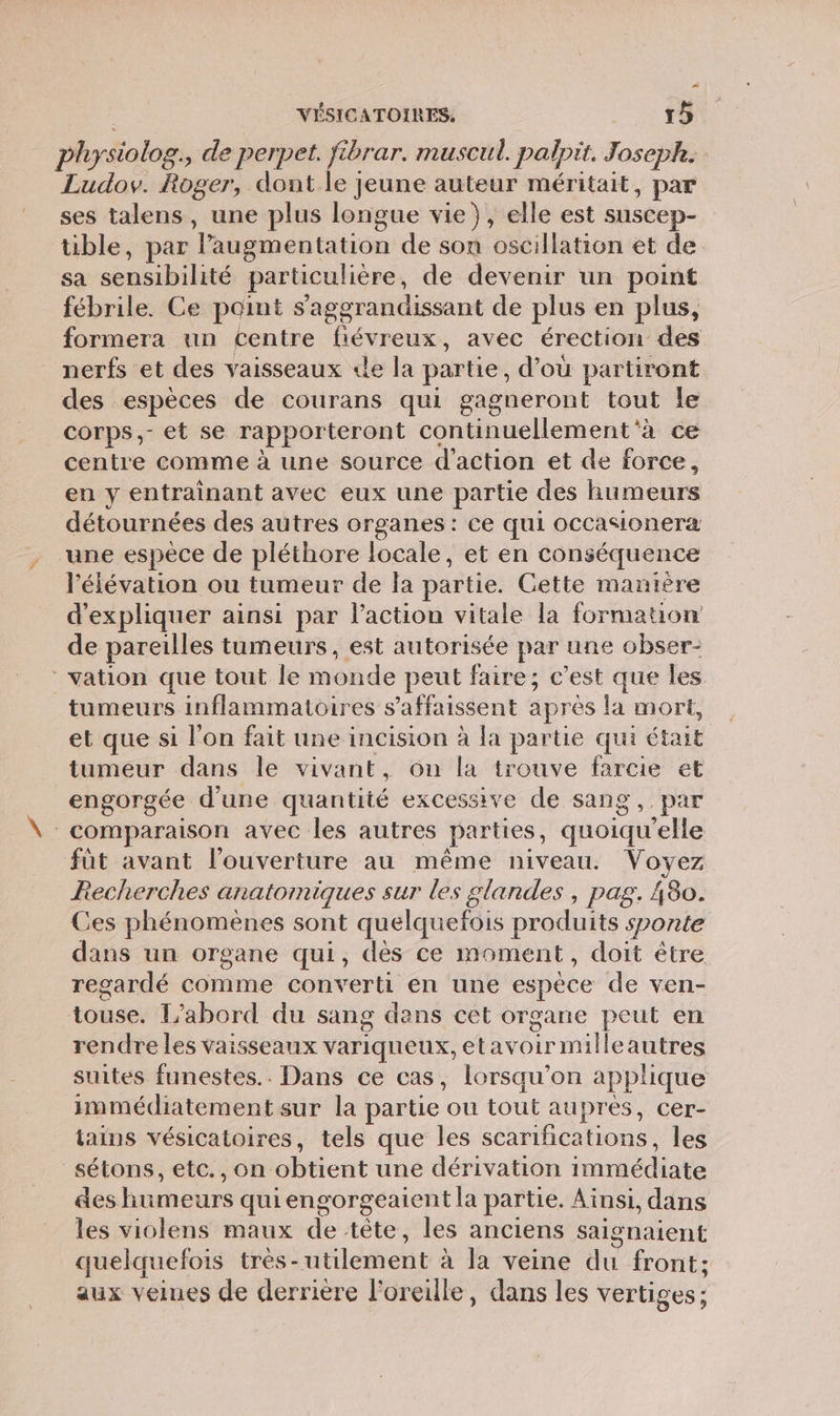 physiolog., de perpet. fibrar. muscul. palpit. Joseph. Ludov. Roger, dont le jeune auteur méritait, par ses talens, une plus longue vie), elle est suscep- üble, par augmentation de sou oscillation et de sa sensibilité particulière, de devenir un point fébrile. Ce point s'aggrandissant de plus en plus, formera un Centre fiévreux, avec érection des nerfs et des vaisseaux «le la partie, d’où partiront des espèces de courans qui gagneront tout Île corps,- et se rapporteront continuellement 'à ce centre comme à une source d'action et de force, en y entrainant avec eux une partie des humeurs détournées des autres organes : ce qui occasionera une espèce de pléthore locale, et en conséquence l'élévation ou tumeur de la partie. Cette manière d'expliquer ainsi par l’action vitale la formation de pareilles tumeurs, est autorisée par une obser- vation que tout le monde peut faire; c’est que les tumeurs inflammatoires s’affaissent après la mort, et que si l'on fait une incision à la partie qui était tumeur dans le vivant, on la trouve farcie et engorgée d'une quantité excessive de sang, par comparaison avec les autres parties, quoiqu'elle fût avant l'ouverture au même niveau. Voyez Recherches anatomiques sur les glandes, pag. 480. Ces phénomènes sont quelquefois produits sponte dans un organe qui, dès ce moment, doit être regardé comme converti en une espèce de ven- touse. L’abord du sang dans cèt organe peut en rendre les vaisseaux variqueux, etavoirmilleautres suites funestes.. Dans ce cas, lorsqu'on applique immédiatement sur la partie ou tout aupres, cer- tains vésicatoires, tels que les scarifications, les sétons, etc., on obtient une dérivation immédiate des humeurs quiengorgeaient la partie. Ainsi, dans les violens maux de tête, les anciens saignaient quelquefois très-utilement à la veine du front; aux veines de derrière l'oreille, dans les vertiges;