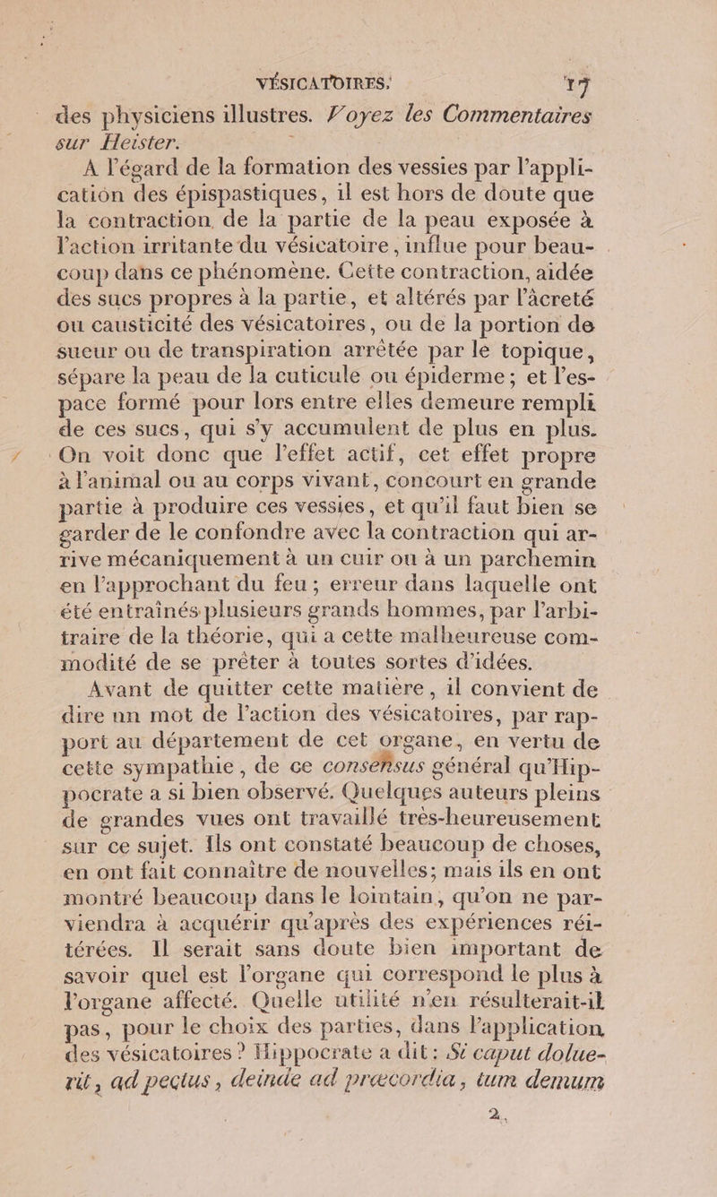 des physiciens illustres. 7’oyez les Commentaires sur Heister. 3 À l'égard de la formation des vessies par l’appli- cation des épispastiques, il est hors de doute que la contraction de la partie de la peau exposée à l'action irritante du vésicatoire , influe pour beau- coup dans ce phénomène. Cette contraction, aidée des sucs propres à la partie, et altérés par lâcreté ou causticité des vésicatoires, ou de la portion de sueur ou de transpiration arrêtée par le topique, sépare la peau de la cuticule ou épiderme; et l’es- pace formé pour lors entre elles demeure rempli de ces sucs, qui s’y accumulent de plus en plus. On voit donc que l'effet actif, cet effet propre à l'animal ou au corps vivant, concourt en grande partie à produire ces vessies, et qu’il faut bien se garder de le confondre avec la contraction qui ar- rive mécaniquement à un Cuir ou à un parchemin en l’approchant du feu ; erreur dans laquelle ont été entraînés plusieurs grands hommes, par l’arbi- traire de la théorie, qui a cette malheureuse com- modité de se prêter à toutes sortes d'idées. | Avant de quitter cette matiere, 1l convient de dire nn mot de l’action des vésicatoires, par rap- port au département de cet organe, en vertu de cette sympathie , de ce consensus général qu’'Hip- pocrate a si bien observé. Quelques auteurs pleins de grandes vues ont travaillé tres-heureusement. sur ce sujet. [ls ont constaté beaucoup de choses, en ont fait connaitre de nouvelles; mais ils en ont montré beaucoup dans le lointain, qu’on ne par- viendra à acquérir qu'après des expériences réi- térées. Il serait sans doute bien important de savoir quel est l'organe qui correspond le plus à l'organe affecté. Quelle utilité n'en résulterait-l pas, pour le choix des parties, dans l'application des vésicatoires ? Hippocrate a dit : 82 caput dolue- rit, ad peçtus, deinde ad præcordia, tum demum 2,