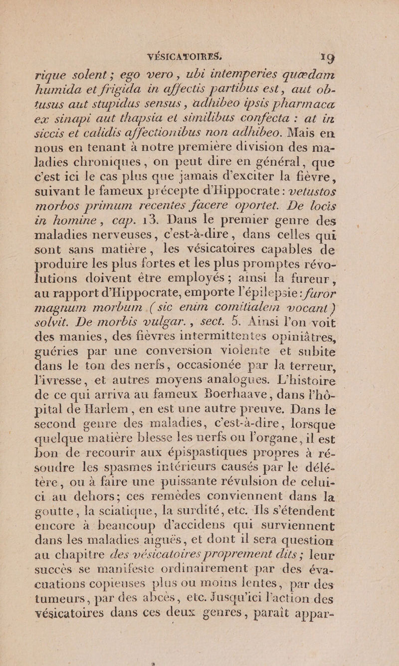 rique solent ; ego vero, ubt intemperies quædam humida et frigida in afjectis partibus est, aut ob- tusus aut stupidus sensus , adhibeo ipsis pharmaca ex sinapi aut thapsia et sümilibus confecta : at in siccis et calidis affectionibus non adhibeo. Mais en nous en tenant à notre première division des ma- ladies chroniques, on peut dire en général, que c’est ici le cas plus que jamais d’exciter la fièvre, suivant le fameux précepte d'Hippocrate : vetustos morbos primum recenies facere oporiet. De locis in homine, cap. 13. Dans le premier genre des maladies nerveuses, c'est-à-dire, dans celles qui sont sans matière, les vésicatoires capables de produire les plus fortes et les plus promptes révo- lutions doivent être employés ; ainsi la fureur, au rapport d'Hippocrate, emporte l'épilepsie: füror IN ASTIUIN morbum ( sic eruim Comilialern vocant } solvit. De morbis vulgar., sect. 5. Ainsi l’on voit des manies, des fièvres intermittentes opiniâtres, guéries par une conversion violente et subite dans le ton des nerfs, occasionée par la terreur, l'ivresse, et autres moyens analogues. L'histoire de ce qui arriva au fameux Boerhaave, dans l’hô- pital de Harlem , en est une autre preuve, Dans le second genre des maladies, c’est-à-dire, lorsque quelque matière blesse les nerfs ou lorgane, il est bon de recourir aux épispastiques pronres À ré- soudre les spasmes intérieurs causés par le délé- téère, ou à faire une puissante révulsion de celui- ci au dehors; ces remèdes conviennent dans la goutte, la sciatique, la surdité, etc. Ils s'étendent encore à beaucoup d’accidens qui surviennent dans les maladies aiguës, et dont 1l sera question au chapitre des vésicatoires proprement dits ; leur succès se manifeste ordinairement par des éva. cuations copieuses plus ou moins lentes, par des tumeurs, par des abces, etc. Jusqu'ici l'action des vésicatoires dans ces deux genres, parait appar-