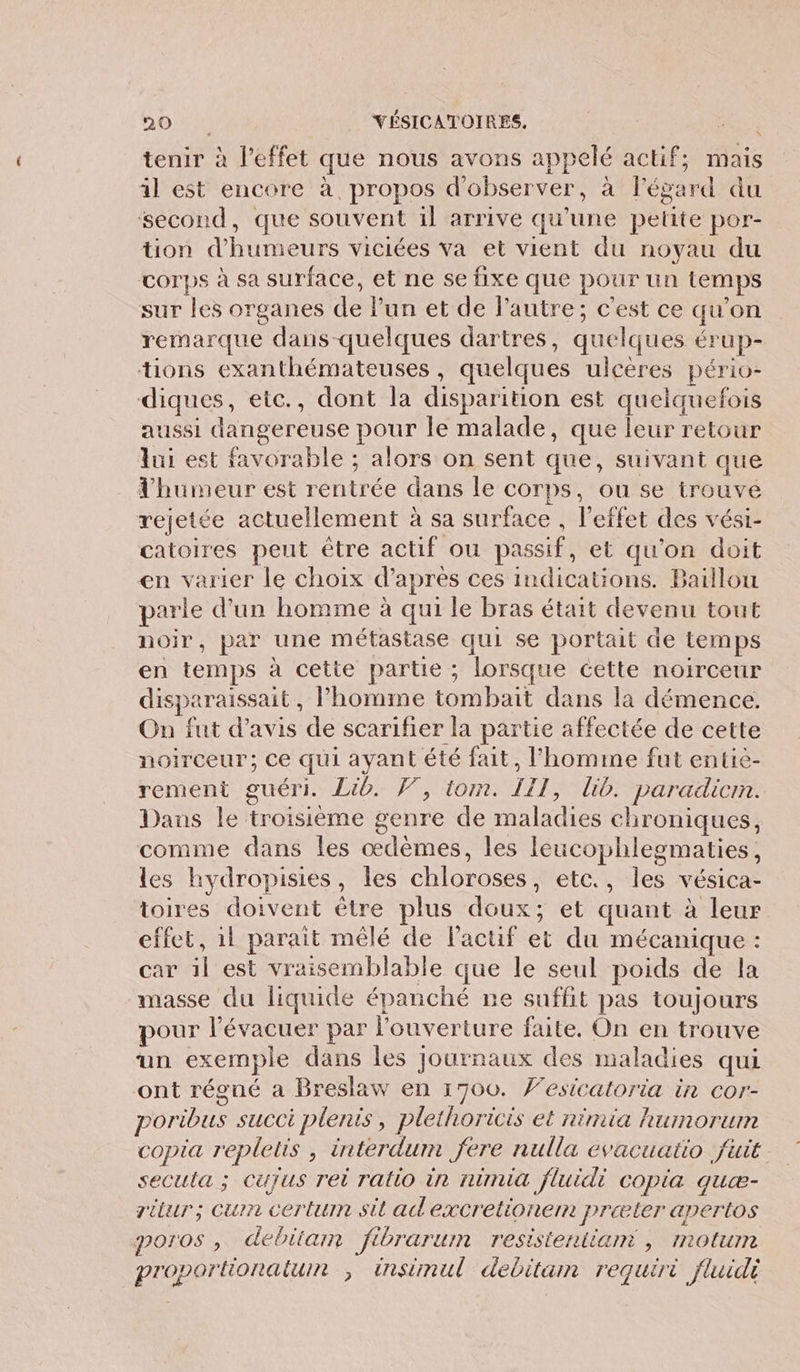 tenir à l'effet que nous avons appelé actif; mais il est encore à propos d'observer, à l'égard du second, que souvent il arrive qu'une petite por- tion d'humeurs viciées va et vient du noyau du corps à sa surface, et ne se fixe que pour un temps sur les organes de lun et de l’autre; c'est ce qu'on remarque dans-quelques dartres, quelques érup- tions exanthémateuses , quelques ulcères pério- diques, eic., dont la disparition est quelquefois aussi dangereuse pour le malade, que leur retour lui est favorable ; alors on sent que, suivant que l'humeur est rentrée dans le corps, ou se trouve rejetée actuellement à sa surface , l'effet des vést- catoires peut être actif ou passif, et qu'on doit en varier le choix d’apres ces indications. Baillou parle d’un homme à qui le bras était devenu tout noir, par une méfastase qui se portait de temps en temps à cette partie ; lorsque cette noirceur disparaissait, l’homme tombait dans la démence. On fut d'avis de scarifier la partie affectée de cette noirceur; Ce qui ayant été fait, l’homme fut entie- rement guéri. Lib. V, tom. III, lib. paradicm. Dans le troisième genre de maladies chroniques, comme dans les œdèmes, les leucophlesmaties, les hydropisies, les chloroses, etc., les vésica- toires doivent être plus doux; et quant à leur effet, 1l parait mêlé de l'actif et du mécanique : car il est vraisemblable que le seul poids de la masse du liquide épanché ne suffit pas toujours pour l’évacuer par louverture faite. On en trouve un exemple dans les Journaux des maladies qui ont régné a Breslaw en 1700. Vesicaloria in cor- poribus succi plenis, plethoricis et nimia humorum copia repletis , interdum fere nulla evacuato fuit secula ; Cujus rei ratio in ninua fluidi copia quæ- ritur; cum certum sit ad excretioner: jPræter aperios poros , debian fibrarum resistentiam , motum proportionatunm ; insimul debitam requiri fluidi