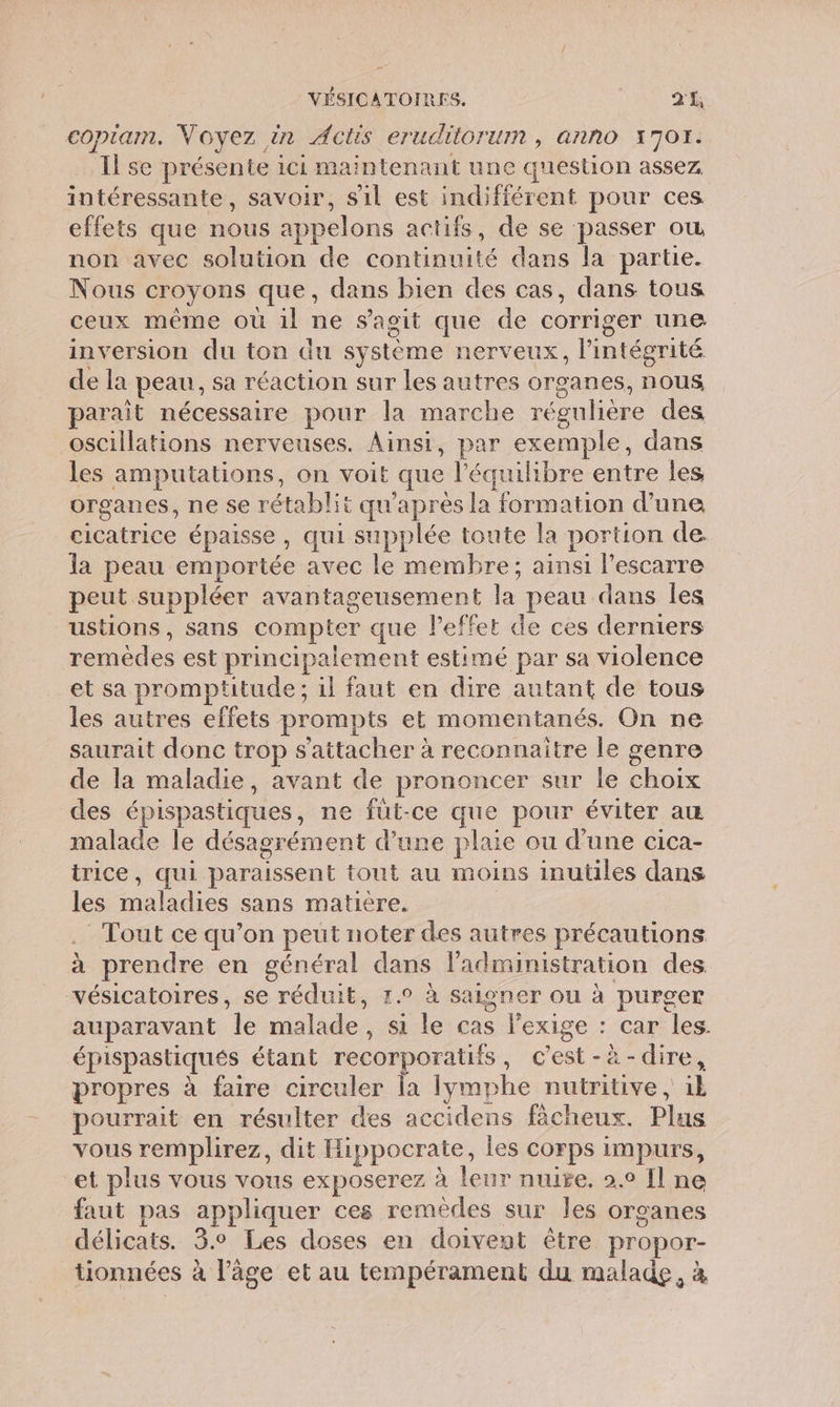 copiam. Voyez in Actis eruditorum , anno 170r. Il se présente ici maintenant une question assez intéressante, savoir, s1l est indifférent pour ces effets que nous appelons actifs, de se passer où non avec solution de continuité dans la parte. Nous croyons que, dans bien des cas, dans tous ceux même où il ne s’agit que de corriger une inversion du ton du système nerveux, l'intégrité de la peau, sa réaction sur les autres organes, nous parait nécessaire pour la marche régulière des oscillations nerveuses. Ainsi, par exemple, dans les amputations, on voit que l'équilibre entre les organes, ne se rétablit qu'après la formation d’une cicatrice épaisse , qui supplée toute la portion de. la peau emportée avec le membre; ainsi l’escarre peut suppléer avantageusement la peau dans les ustions, sans compter que l'effet de ces derniers remèdes est principalement estimé par sa violence et sa promptitude ; il faut en dire autant de tous les autres effets prompts et momentanés. On ne saurait donc trop s'attacher à reconnaitre le genre de la maladie, avant de prononcer sur le choix des épispastiques, ne füut-ce que pour éviter au malade le désagrément d’une plaie ou d’une cica- trice, qui paraissent tout au moins inutiles dans les maladies sans matiere. . Tout ce qu’on peut noter des autres précautions à prendre en général dans l'administration des vésicatoires, se réduit, 1.° à saioner ou à purger auparavant Île malade, si le cas l'exige : car les. épispastiqués étant recorporatifs, c'est-à-dire, propres à faire circuler la lymphe nutritive , il pourrait en résulter des accidens fècheux. Plus vous remplirez, dit Hippocrate, les corps impurs, et plus vous vous exposerez à leur nuige. 2.0 Il ne faut pas appliquer ces remèdes sur les organes délicats. 3.0 Les doses en doivent être propor- tionnées à l’âge et au tempérament du malade, à