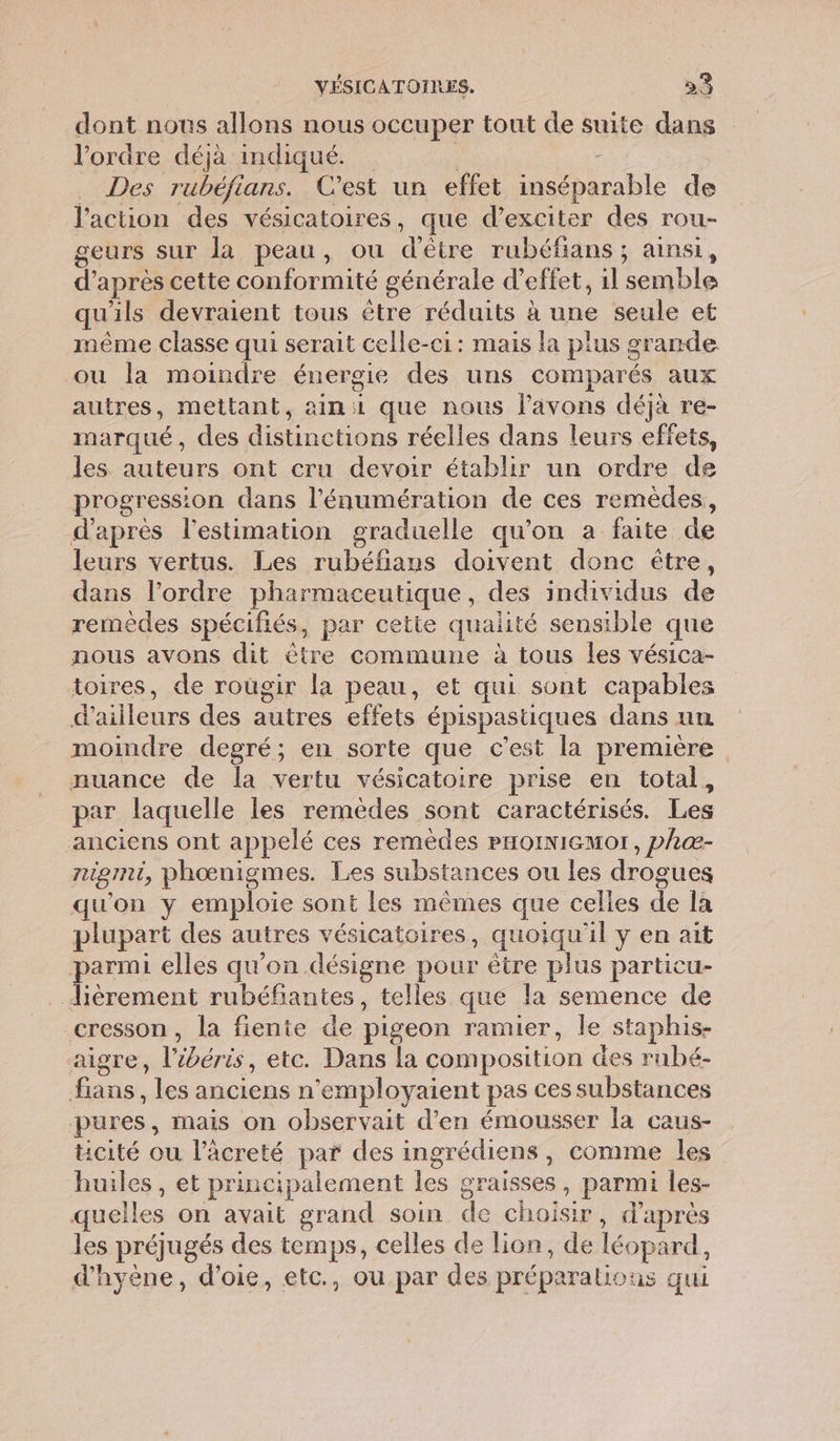 dont nous allons nous occuper tout de suite dans l’ordre déjà indiqué. | _ Des rubéfians. C'est un effet inséparable de l’action des vésicatoires, que d’exciter des rou- geurs sur la peau, ou d'être rubéfians ; ainsi, d’après cette conformité générale d'effet, 1l semble qu'ils devraient tous être réduits à une seule et même classe qui serait celle-ci: mais la plus grande ou la moindre énergie des uns comparés aux autres, mettant, ain que nous lavons déjà re- marqué, des distinctions réelles dans leurs effets, les auteurs ont cru devoir établir un ordre de progression dans l'énumération de ces remèdes, d'apres l'estimation graduelle qu’on a faite de leurs vertus. Les rubéfians doivent donc être, dans l’ordre pharmaceutique, des individus de remèdes spécifiés, par cette qualité sensible que nous avons dit être commune à tous les vésica- toires, de rougir la peau, et qui sont capables d’ailleurs des autres effets épispastiques dans un moindre degré; en sorte que c’est la première nuance de la vertu vésicatoire prise en total, par laquelle les remèdes sont caractérisés. Les anciens ont appelé ces remèdes PHoINIGMor , phæ- nigmi, phœnigmes. Les substances ou les drogues qu'on y emploie sont les mêmes que celles de la plupart des autres vésicatoires, quoiqu'il y en ait parmi elles qu'on désigne pour être plus particu- lièrement rubéfiantes, telles que la semence de cresson, la fiente de pigeon ramier, le staphis- aigre, l’ébéris, etc. Dans la composition des rubé- fians, les anciens n’employaient pas ces substances pures, mais on observait d'en émousser la caus- cité ou l’àcreté par des ingrédiens, comme les huiles, et principalement les graisses, parmi les- quelles on avait grand soin de choisir, d'après les préjugés des temps, celles de lion, de léopard, d'hyène, d’oie, etc., ou par des préparalious qui