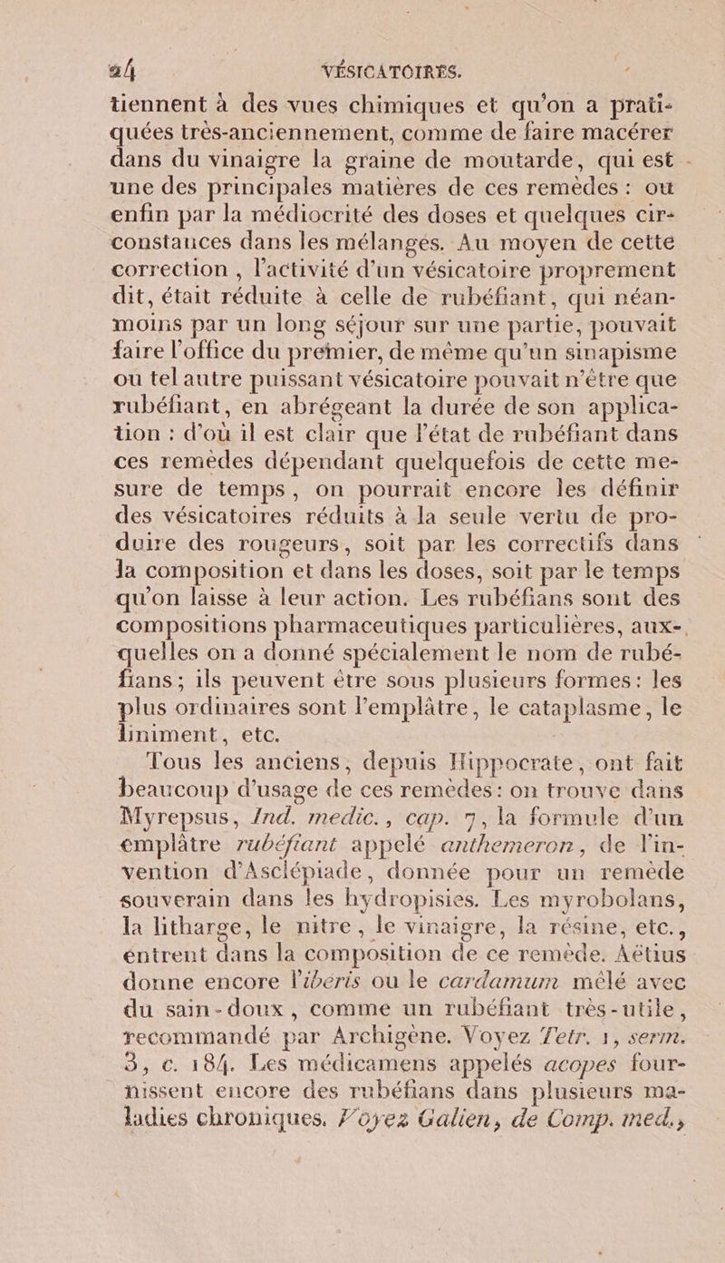 tiennent à des vues chimiques et qu’on à prati- quées très-anciennement, comme de faire macérer dans du vinaigre la graine de moutarde, qui est . une des principales matières de ces remèdes : ou enfin par la médiocrité des doses et quelques cir- constances dans les mélanges. Au moyen de cette correction , l’activité d’un vésicatoire proprement dit, était réduite à celle de rubéfiant, qui néan- moins par un long séjour sur une partie, pouvait faire l'office du premier, de même qu’un sinapisme ou tel autre puissant vésicatoire pouvait n'être que rubéfiant, en abrégeant la durée de son applica- üon : d'où il est clair que l’état de rubéfiant dans ces remèdes dépendant quelquefois de cette me- sure de temps, on pourrait encore les définir des vésicatoires réduits à la seule vertu de pro- duire des rougeurs, soit par Les correctifs dans Ja composition et dans les doses, soit par le temps qu'on laisse à leur action. Les rubéfians sont des compositions pharmaceutiques particulières, aux-, quelles on a donné spécialement le nom de rubé- fians ; ils peuvent ètre sous plusieurs formes: les plus ordinaires sont l’emplâtre, le cataplasme, le liniment, etc. | Tous les anciens, depuis Hippocrate, ont fait beaucoup d'usage de ces remèdes: on trouve dans Myrepsus, /nd. medic., cap. 7, la formule d’un €emplâètre rubéfiant appelé anthemeron, de lin- vention d’Asclépiade, donnée pour un remède souverain dans les hydropisies. Les myrobolans, la litharge, le nitre, le vinaigre, la résine, etc., éntrent dans la composition de ce remède. Aëétius donne encore l’ibéris ou le cardamuim mêlé avec du sain-doux, comme un rubéfiant très-utile, recommandé par Archigene. Voyez Tetr. 1, serm. 3, c. 184. Les médicamens appelés acopes four- hissent encore des rubéfians dans plusieurs ma- ladies chroniques, Foyez Galien, de Comp. med.,