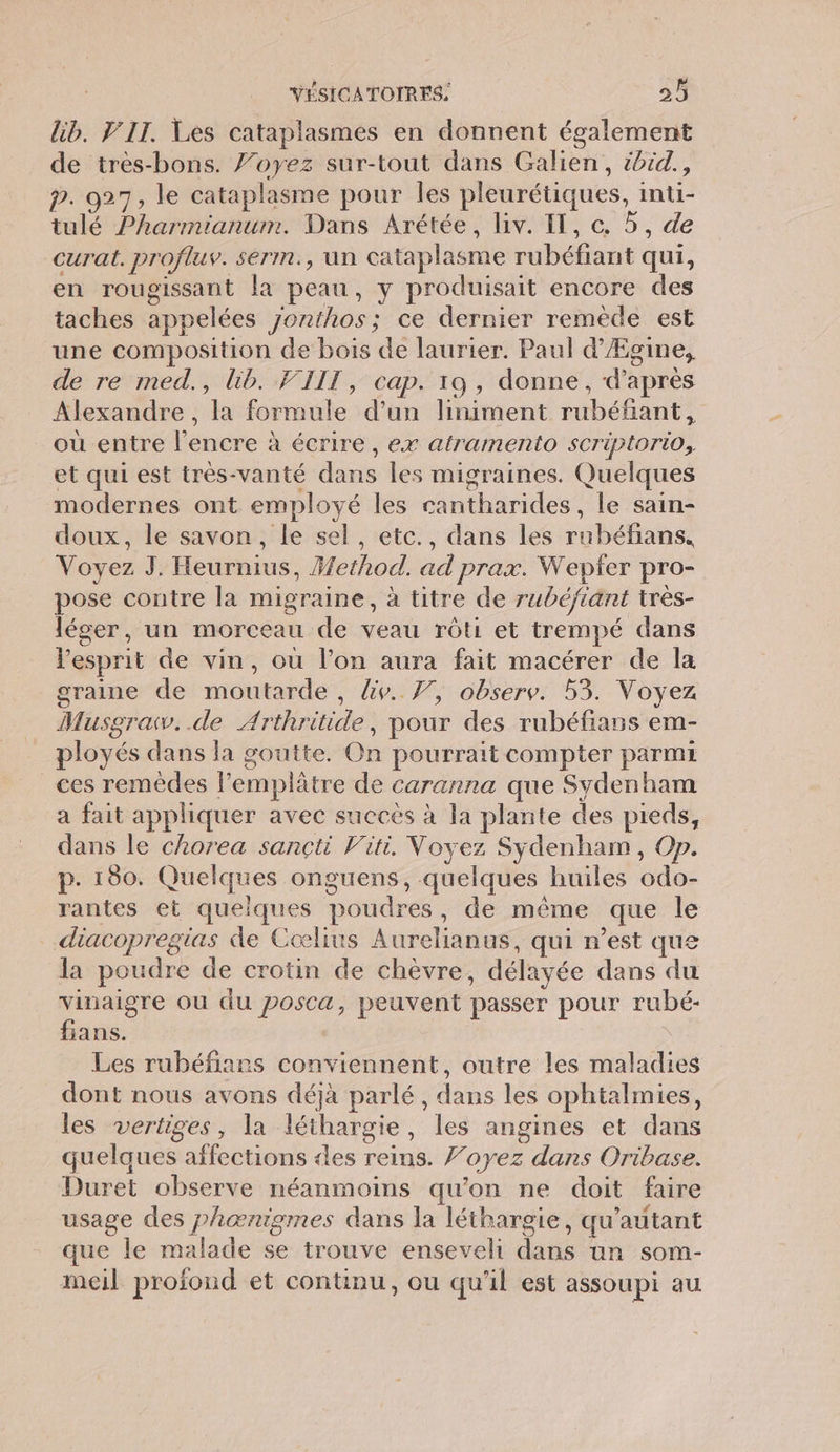 lib. IT. Les cataplasmes en donnent également de très-bons. Voyez sur-tout dans Galien, ibid., p. 927, le cataplasme pour les pleurétiques, inti- tulé Pharmianum. Dans Arétée, liv. IT, ce. 5, de curat. profluv. serm., un cataplasme béta qui, en rougissant la peau, y produisait encore des taches appelées 7onthos; ce dernier remède est une composition de bois de laurier. Paul d Ægine, de re med., lib. VIIT, cap. 19, donne, d'après Alexandre, da Rétide d’un liniment Re où entre éridte à à écrire , ex atramerto sCTiptorio, et qui est très-vanté dans les migraines. Quelques modernes ont employé les bide le sain- doux, le savon, le sel, etc., dans les rHbtiahs, Voyez J. Heurnius, Fethod. ad prax. Wepfer pro- pose contre la migraine, à titre de rubéfiant très- léger, un morceau de veau rôti et trempé dans esprit de vin, ou l’on aura fait macérer de la graine de moutarde , Ge. 7, observ. 53. Voyez Musgraw..de Arthritide, pour des rubéfians em- ployés dans la goutte. On pourrait compter parmi ces remèdes lemplâtre de caranna que Sydenham a fait appliquer avec succès à la plante des pieds, dans le chorea sançti Viti. Voyez Sydenham, Op. p. 180. Quelques onguens, quelques huiles odo- rantes et quelques poudres, de même ‘que le _.diacopregias de Cœlius huis qui n'est que la poudre de crotin de chèvre, délayée dans du vinaigre où du posca, peuvent passer pour rubé- fians. Les rubéfians conviennent, outre les maladies dont nous avons déjà parlé, dans les ophtalmies, les vertiges, la léthargie , les angines et dans quelques affections des reins. oyez dans Oribase. Duret observe néanmoins qu’on ne doit faire usage des phænigmes dans la léthargie, qu’autant que le malade se trouve enseveli daté un som- meil profond et continu, ou qu'il est assoupi au