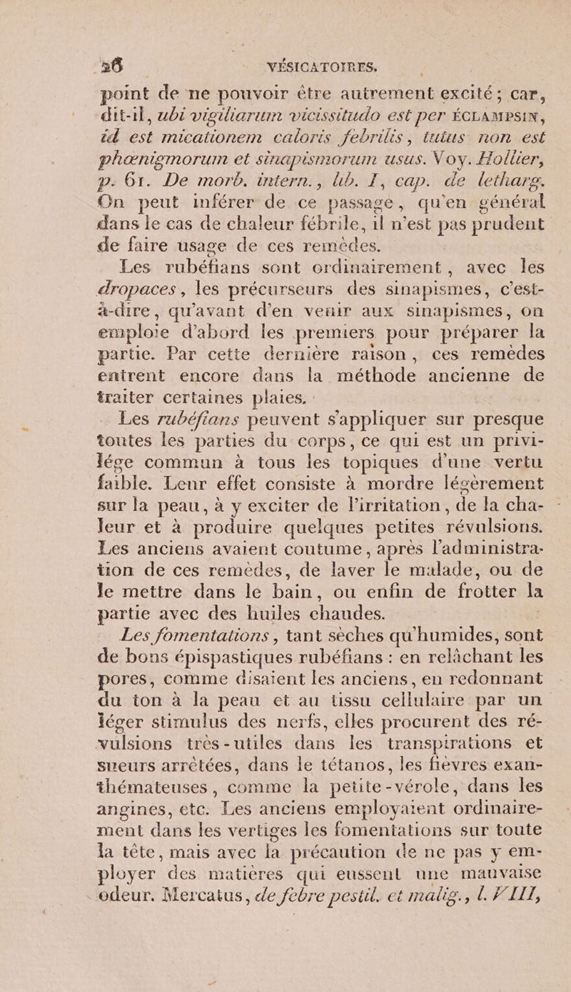 point de ne pouvoir être autrement excité; car, dit-il, ubi vigiliarum vicissitudo est per ÉCLAMEPSIN, éd est micationem caloris febrilés, tutus non est phænigmorum et sinapismorum usus. Voy. Hollier, p: 61. De morb. intern., bb. I, cap. de lethars. On peut inférer de ce passage, qu'en général dans le cas de chaleur fébrile, 1l n’est pas prudent de faire usage de ces les Les rubéfians sont ordinairement , avec les dropaces, les précurseurs des sinapismes, c’est- à-dire, qu'avant d'en veiir aux sinapismes , on emploie d'abord Îles premiers pour préparer la partie. Par cette dernière raison, ces remèdes entrent encore dans la méthode ancienne de traiter certaines plaies. : Les rubéfians peuvent s'appliquer sur presque toutes les parties du corps, ce qui est un privi- léce commun à tous les topiques d'une vertu faible. Lenr effet consiste à mordre lésèrement sur la peau, à y exciter de l’irritation, de la cha- Jeur et à produire quelques petites RME Les anciens avaient coutume, après l’administra- ton de ces remèdes, de Lee le malade, ou de le mettre dans le pins ou enfin de frotter Ja partie avec des huiles chaudes. Les fomentations , tant sèches qu'humides, sont de bons épispastiques rubéfans : en aret les pores, comme disaient les anciens, en redonnant du ton à la peau et au üssu cellulaire par un léger stimulus des nerfs, elles procurent des ré- vulsions très-utiles dans les transpitrations et sueurs arrêtées, dans le tétanos, les fievres exan- thémateuses, comme la petite-vérole, dans les angines, etc. ee anciens employaient Rue ment dans les vertiges les fomentations sur toute la tête, mais avec kB précaution Ge ne pas y em- ployer des matières qui eussent une mauvaise odeur. Mercatus, de Jebre pestil. et malig., L VI,