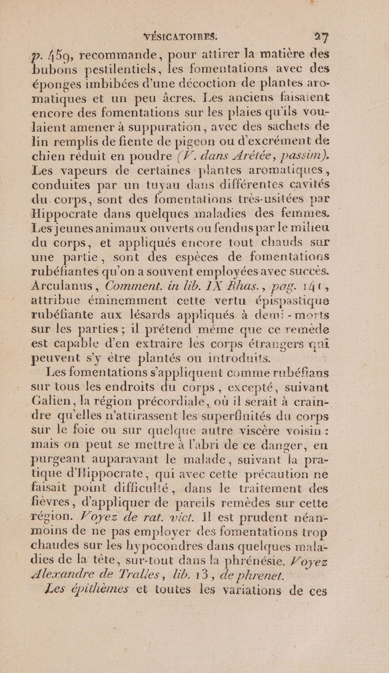 p. Hbo, recommande, pour attirer la matière des bubons pestilentiels, les fomentations avec des éponges imbibées dune décoction de plantes aro- matiques et un peu àcres. Les anciens faisaient encore des fomentations sur les plaies qu'ils vou- laient amener à suppuration, avec des sachets de lin remplis de fiente de pigeon ou d’excrément de chien réduit en poudre {Ÿ. dans Arétée, passim),. Les vapeurs de certaines plantes aromatiques, conduites par un tuyau dans différentes cavités du. corps, sont des fomentations très-usitées par Hippocrate dans quelques maladies des femmes, Les jeunes animaux ouverts ou fendus par le milieu du corps, et appliqués encore tout chauds sur une partie, sont des espèces de fomentations rubéfiantes qu’on a souvent employées avec succés. Arculanus, Comment. in lib. IX Rhas., pag. 141, attribue éminemment cette vertu épispastique rubéfiante aux lésards appliqués. à dem: - morts sur les parties ; il prétend même que ce remède est capable d'en extraire les corps étrangers ani peuvent s’y être plantés ou introduits. | Les fomentations s'appliquent comme rubéfians sur tous les endroits du corps, excepté, suivant Galien, la région précordiale, où il serait à crain- dre qu'elles n’attirassent les superfluités du corps sur le foie ou sur quelque autre viscère voisin : mais on peut se mettre à l'abri de ce danger, en purgeant auparavant le malade, suivant la pra- tique d'Hippocrate, qui avec cette précaution ne faisait point difficulté, dans le traitement des fièvres, d'appliquer de pareils remèdes sur cette région. Voyez de rat. vict. Il est prudent néan- moins de ne pas employer des fomentations trop chaudes sur les hypocondres dans quelques mala- dies de la tête, sur-tout dans la phrénésie. Voyez Alexandre de Tralies, lib. 13, de plrenet. Les épiihèmes et toutes les variations de ces