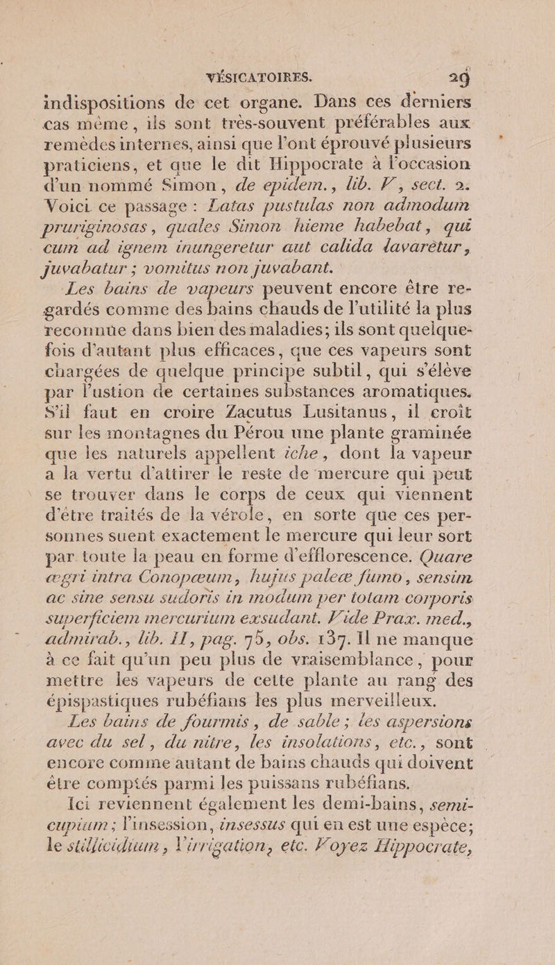 31 indispositions de cet organe. Dans ces derniers cas même , ils sont trés- souvent rs aux remedes stories, ainsi que l'ont éprouvé plusieurs praticiens, et que le dit Hippocrate à l’occasion d’un nommé Simon, de epidem., lib. F, sect. 2. Voici ce passage : Hattié pustulas non RATE Pruriginosas, guales Simon hieme habebat, qui cum ad ignem inungeretur aut calida lavaretur Jjuvabatur ; vomitus non juvabant. Les bains de vapeurs peuvent encore être re- gardés comme des bains chauds de l'utilité la plus reconnue dans bien des maladies; ils sont queique- fois d'autant plus efficaces, que ces vapeurs sont chargées de quelque principe subtil, qui s'élève par PER de certaines substances aromatiques. S'il faut en croire Zacutus Lusitanus, il croit sur les montagnes du Pérou une plante graminée que les naturels appellent iche, dont la vapeur a la vertu d'attirer Le reste de mercure qui peut se trouver dans le corps de ceux qui viennent d'être traités de la vérole, en sorte que ces per- sonnes suent exactement É mercure qui leur sort par toute Îa peau en forme d’efflorescence. Quare œægri intra Conopæurn, huyus paleæ fumo, sensim ac sine sensu sudoris in modum per tolam corporis superficiemn IMerCuriun 4 Vide Prax. med. adimirab., lib. IT, pag. 75, obs. 137. Une manque à ce fait qu'un peu plus de vraisemblance, pour mettre les vapeurs de cette plante au rang des épispastiques rubéfians les plus merveilleux. Les bains de fourmis, de sable ; les aspersions avec du sel, du ritre, les insolations, etc., sont encore comme autant de bains chauds qui doivent être comptés parmi les puissans rubéfians. Ici reviennent également les demi-bains, serni- cupiuin ; linsession, énsessus qui en est une espèce: le stélicidiun , l'iris gation, etc. Foyez Hippocrate,