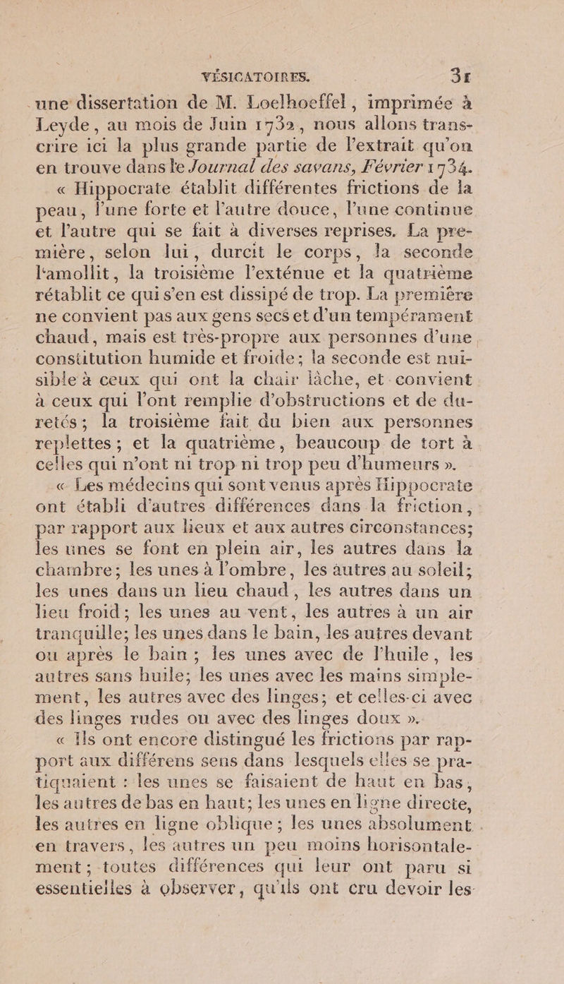 une dissertation de M. Loelhoeffel, imprimée à Leyde, au mois de Juin 1792, nous allons trans- crire ici la plus grande partie de l'extrait qu'on en trouve dans le Journal des savans, Février 1 734 « Hippocrate établit différentes frictions de la peau, l’une forte et l'autre douce, lune continue et l’autre qui se fait à diverses reprises. La pre- mière, selon lui, durcit le corps, la seconde l'amollit, la troisième l’exténue et Ja quatrième rétablit ce qui s’en est dissipé de trop. La première ne convient pas aux gens secs et d'un tempérament chaud, mais est trés-propre aux personnes d’une constitution humide et froide; la seconde est nui- sible à ceux qui ont la chair lâche, et convient à ceux qui l’ont remplie d’obstructions et de du- retés; la troisième fait du bien aux personnes replettes ; 5 et la quatrième , beaucoup de tort à celles qui n’ont ni trop ni trop peu d' humeurs ». « Les médecins qui sont venus après Hippocrate ont établi d’autres différences dans la friction, par rapport aux lieux et aux autres circonstances: les ines se font en plein air, les autres dans la chambre; les unes à l'ombre, thés autres au soleil; les unes du un lieu chaude les autres dans un lieu froid ; les unes au vent, les autres à un air tirant quille; les unes dans le ain les autres devant ou après le bain ; les unes avec de l’huile, les autres sans huile; les unes avec les mains simple- ment, les autres avec des linges; et celles-ci avec des linges rudes on avec des linges doux ». « Ils ont encore distingué Les frictions par rap- port aux . sens dans lesquels elles se pra- tiquaient : les unes se faisaient de haut en bas, les ane dé bas en haut; les unes en ligne directe, les autres en ligne oblique : les unes absolument . en travers, les autres un peu moins horisontale- ment ; toutes différences qui leur ont paru si essentielles à observer, qu'ils ont cru devoir les