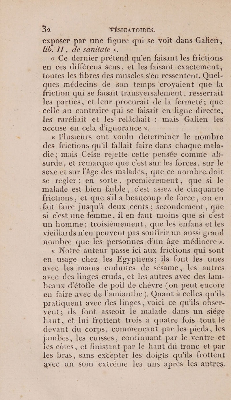 exposer par une figure qui se voit dans Galien, lib. IT, de sanitate ». « Ce dernier prétend qu’en faisant les Rene en ces différens sens, et les faisant exactement, toutes les fibres des les s'en ressentent. Quel- . ques médecins de son temps croyaient que la friction qui se faisait transversalement, resserrait les parties, et leur procurait de la fermeté; que celle au contraire qui se faisait en ligne directe, les raréfiait et les relachait : mais Galien les accuse en cela d’ignorance ». | « Plusieurs ont voulu déterminer le nombre des frictions qu'il fallait faire dans chaque mala- die; mais Celse rejette cette ns comme ab- Sole et remarque que c est sur Îles forces, sur le sexe cE sur l'âge des malades, que ce M se régler; en sorte, premiérement, que si le de est bien EU c'est assez de cinquante frictions, et que sil a beaucoup de force, on en fait faire jusqu'à deux cents ; secondement, que si c'est une femme, il en faut moins que si c'est un homme; troisièmement, que les enfans et les vieillards n'en peuvent pas souffrir un aussi grand nombre que les personnes d’un âge médiocre ». « Notre auteur passe iCi aux frictions qui sont en usage chez les Egyptiens; ils font les unes avec les mains enduites de sésame, les autres avec des linges cruds, et les autres avec des lam- beaux d'étofie de poil de chèvre (on peut encore en faire avec de l'amianthe). Quant à celles qu'ils pratiquent avec des linges, voici ce qu'ils obser- vent; ils font asseoir le malade. dans un siépe haut, et lui frottent trois à quatre fois tout. le devant du corps, commençant par les pieds, les jambes, les cuisses, continuant par le ventre et les côtés, et finissant par le haut du tronc et par les bras, sans excepter les doigts qu'ils frottent avec un soin extreme les uns après les autres.