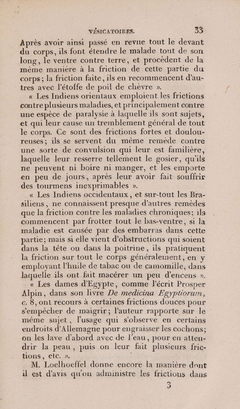 Après avoir ainsi passé en revue tout le devant du corps, ils font étendre le malade tout de son long, le ventre contre terre, et procèdent de la mème manière à la friction de cette partie du corps ; la friction faite, ils en recommencent d’au- tres avec l’étoffe de poil de chèvre ». « Les Indiens orientaux emploient les frictions contre plusieurs maladies, et principalement contre une espèce de paralysie à laquelle ils sont sujets, et qui leur cause un tremblement général de tout le corps. Ce sont des frictions fortes et doulou- reuses ; 1ls se servent du même remede contre une sorte de convulsion qui leur est familière, laquelle leur resserre tellement le gosier, qu'ils ne peuvent ni boire ni manger, et les emporte en peu de jours, après leur avoir fait souffrir des tourmens inexprimables ». « Les Indiens occidentaux, et sur-tout les Bra- siliens, ne connaissent presque d’autres remèdes que la friction contre les maladies chroniques; ils commencent par frotter tout le bas-ventre, si la maladie est causée par des embarras dans cette partie; mais si elle vient d’obstructions qui soient dans la tête ou dans la poitrine, ils pratiquent la friction sur tout le corps généralement, en y employant l'huile de tabac ou de camomiile, dans laquelle ils ont fait macérer un peu d’encens ». « Les dames d'Egypte, comme l'écrit Prosper Alpin, dans son livre De medicina Egyptiorum, c. 8, ont recours à certaines frictions douces pour s'empêcher de maigrir; l’auteur rapporte sur le méme sujet, l’usage qui s’observe en certains endroits d'Allemagne pour engraisser les cochons; on les lave d’abord avec de l’eau, pour en atten- drir la peau, puis on leur fait plusieurs fric- tions, etc. ». tt M. Loelhoeffel donne encore la manière dont il est d'avis qu'on administre les frictions dans Ca] 3