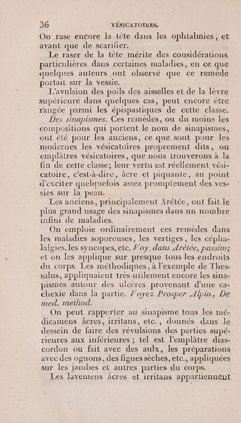 On rase encore la tête dans les ophtalmies , et avant que de scarifier. Le raser de la tête mérite ie SPA EE Ar particulières dans certaines maladies, en ce que quelques auteurs ont observé que ce remède portait sur la vessie. L’avulsion des poils des aisselles et de la lèvre supérieure dans quelques cas, peut encore être rangée parmi les épispastiques de cette classe. Des SÉISMES. Ces remedes, ou du moins les compositions qui portent le nom de sinapismes, ont été pour les anciens, ce que sont pour les modernes les Ce ee proprement dits, ou emplâtres vésicatoires, que nous RAR a à 12 fin de cette classe; le vertu est réellement vési- catoire, c’est-à-dire, âcre et piquante, au point . d'exciter quelquefois assez promptement des ves- sies sur la peau. Les anciens , principalement Arétée, ont fait le plus grand usage des sinapismes dans un nombre FN de maladies. On emploie ordinairement ces remèdes dans les maladies soporeuses, les vertiges, les cépha- lalgies, les syncopes, etc. Joy. dans Arétée, passim; et on les applique sur presque tous les endroits du corps. Les méthodiques, à l'exemple de Thes- salus, appliquaient tres-utilement encore les sina- pismes autour des ulcères provenant d’une ca- chexie dans la partie. Voyez Prosper Alpin, De med. method. On peut rapporter au sinapisme tous les mé- dicamens àcres, irritans, etc., donnés dans le dessein de faire des PU des parties supé- rieures aux inférieures ; tel est l’emplatre dias- cordon ou fait avec des aulx, les préparations avec des ognons, des figues sèches. etc., appliquées sur les jambes et autres parties ‘du. corps. Les lavemens àcres et irritans appartiennent