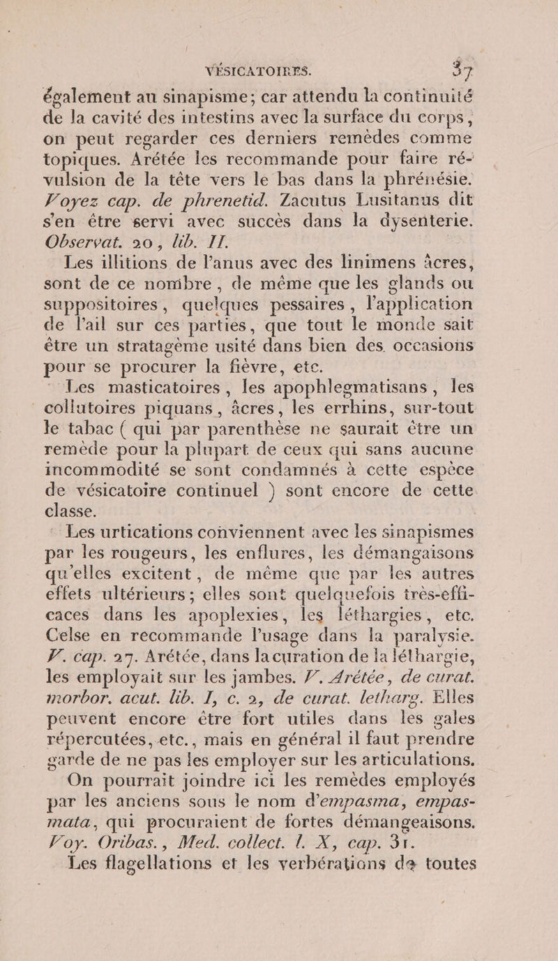 également au sinapisme; car attendu la continuité de la cavité des intestins avec la surface du corps, on peut regarder ces derniers remèdes comme topiques. Arétée les recommande pour faire ré- vulsion de la tête vers le bas dans la phrénésie. Voyez cap. de phrenetid. Zacutus Lusitanus dit s'en être servi avec succès dans la dysenterie. Observat. 20, lib. II. ; Les illitions de l'anus avec des linimens àcres, sont de ce nombre, de même que les glands ou suppositoires, quelques pessaires, l'application de l'ail sur ces parties, que tout le monde sait être un stratagème usité dans bien des. occasions pour se procurer la fièvre, etc. Les masticatoires , les apophlegmatisans, Îles collutoires piquans, âcres, les errhins, sur-tout le tabac ( qui par parenthèse ne saurait être un remède pour la plupart de ceux qui sans aucune incommodité se sont condamnés à cette espèce de vésicatoire continuel } sont encore de cette. classe. | Les urtications conviennent avec les sinapismes par les rougeurs, les enflures, les démangaisons qu'elles excitent, de même que par les autres effets ultérieurs ; elles sont quelquefois très-effi- caces dans les apoplexies, les léthargies, etc. Celse en recommande l’usage dans la paralysie. . cap. 27. Arétée, dans la curation de fa léthargie, les employait sur les jambes. 7. Arétée, de curat. morbor. acut. lib. I, c. 2, de curat. letharg. Elles peuvent encore être fort utiles dans les gales répercutées, etc., mais en général il faut prendre garde de ne pas les employer sur les articulations. On pourrait joindre ici les remèdes employés par les anciens sous le nom d’empasma, empas- mala, qui procuraient de fortes démangeaisons. Voy. Oribas., Med. collect. 1. X, cap. 3x. Les flagellations et les verbératians da toutes