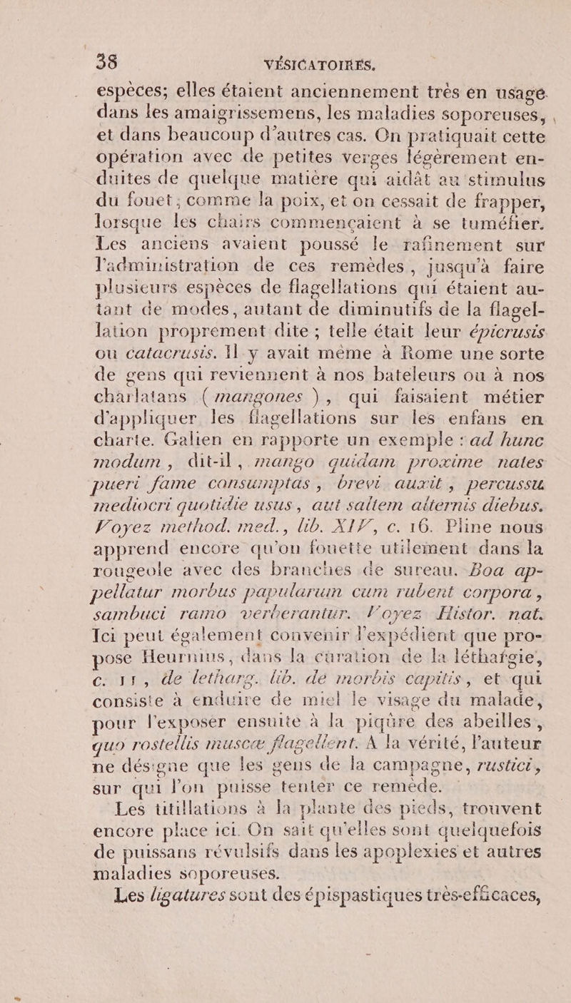 espèces; elles étaient anciennement très en usagé. dans les amaigrissemens, les maladies soporeuses, , et dans beaucoup d’autres cas. On pratiquait cette opération avec de petites verges lécèrement en- duites de quelque matière qui aidât au stimulus du fouet; comme la poix, et on cessait de frapper, lorsque les chairs commencaient à se tuméfier. Les anciens avaient poussé le rafinement sur l'administration de ces remèdes, jusqu’à faire plusieurs espèces de flagellations qui étaient au- tant de modes, autant de diminutifs de la flagel- lauon proprement dite ; telle était leur épicrusis où catacrusis, Il_y avait même à Rome une sorte de gens qui reviennent à nos bateleurs où à nos charlatans (mangones \, qui faisaient métier d’apphiquer les flagellations sur les enfans en charte. Galien en rapporte un exemple : ad hunc mmodum , dit-il, 727ang0 quidam proxime nates pueri fame consurnptas , brevi auxilt , percussu mnediocri quotidie usus, aut saltem alternis diebus. Voyez method. med., lib. XIF, c. 16. Pline nous apprend encore qu'on fouetie utilement dans la rougeole avec des branches de sureau. Boa ap- pellatur morbus papularuin cum rubent corpora , sambuci ramo verberantur. loyez Histor. nat. Tci peut également convenir l'expédient que pro- pose Heurnius, dans la cüuration de la léthafgie, c. 31, de letharg. lib. dé morbis capitis, et-qui consiste à enduire de miel le visage du malade, pour l'exposer ensuite à la piqüre des abeilles, quo rostellis muscæ flagelient. À la vérité, l'auteur ne désigne que les gens de la campagne, rusticr, sur qui l’on puisse tenter ce reméde. Les tütillations à la plante des pieds, trouvent encore place ici. On sait qu'elles sont quelquefois de puissans révulsifs dans les apoplexies et autres maladies soporeuses. Les ligatures sont des épispastiques très-efñcaces,