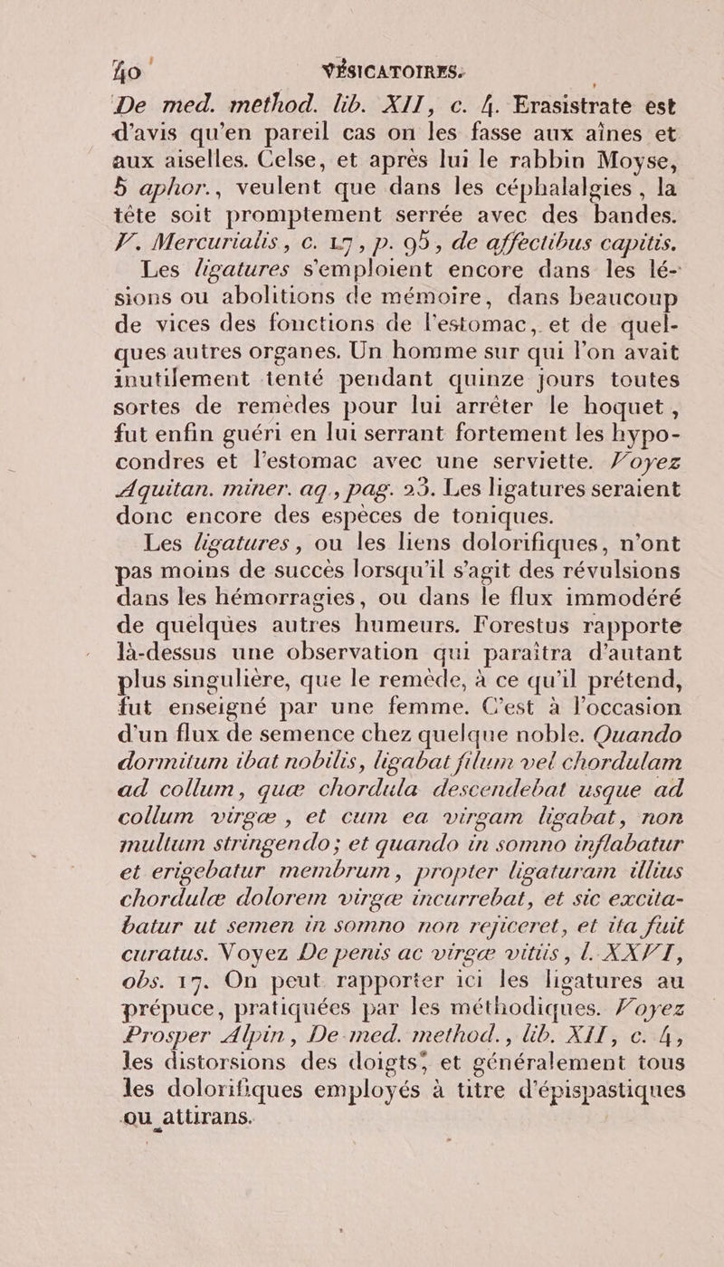 ho YÉSICATOTRES: De med. method. lib. XII, c. {. Erasistrate est d'avis qu’en pareil cas on les fasse aux aînes et aux aiselles. Celse, et apres lui le rabbin Movyse, 5 aphor., veulent que dans les céphalaloies , la tête soit promptement serrée avec des bandes. F. Mercurialis, c. 17, p. 95, de affectibus capitis. Les ligatures s'emploient encore dans les lé- sions ou abolitions de mémoire, dans beaucoup de vices des fonctions de l'estomac, et de quel- ques autres organes. Un homme sur qui l'on avait inutilement tenté pendant quinze jours toutes sortes de remedes pour lui arrêter le hoquet, fut enfin guéri en lui serrant fortement les hypo- condres et l'estomac avec une serviette. Y’oyez Aquitan. miner. aq, pag. 25. Les ligatures seraient donc encore des espèces de toniques. Les ligatures, ou les liens dolorifiques, n’ont pas moins de succès lorsqu'il s’agit des révulsions dans les hémorragies, ou dans le flux immodéré de quelques autres humeurs. Forestus rapporte là-dessus une observation qui paraîtra d'autant plus singulière, que le remède, à ce qu'il prétend, fut enseigné par une femme. C’est à l’occasion d'un flux de semence chez quelque noble. Ouando dormitum ibat nobilis, ligabat filum vel chordulam ad collum, quæ chordula descendebat usque ad collum virgæ , et cum ea virgam ligabat, non inullum stringendo; et quando in somno inflabatur et erigebatur mernmbrum, propter ligaturam illius chordulæ dolorem virgæ incurrebat, et sic excita- batur ut semen in somno non rejiceret, et tta fuit curatus. Voyez De penis ac virgæ vitiis, L XXVT, obs. 17. On peut rapporter ici les ligatures au prépuce, pratiquées par les méthodiques. 7oyez Prosper Alpin, De-med. method., Gb. XII, c. 4, les distorsions des doigts, et généralement tous les dolorifiques employés à titre d'épispastiques Qu attirans.