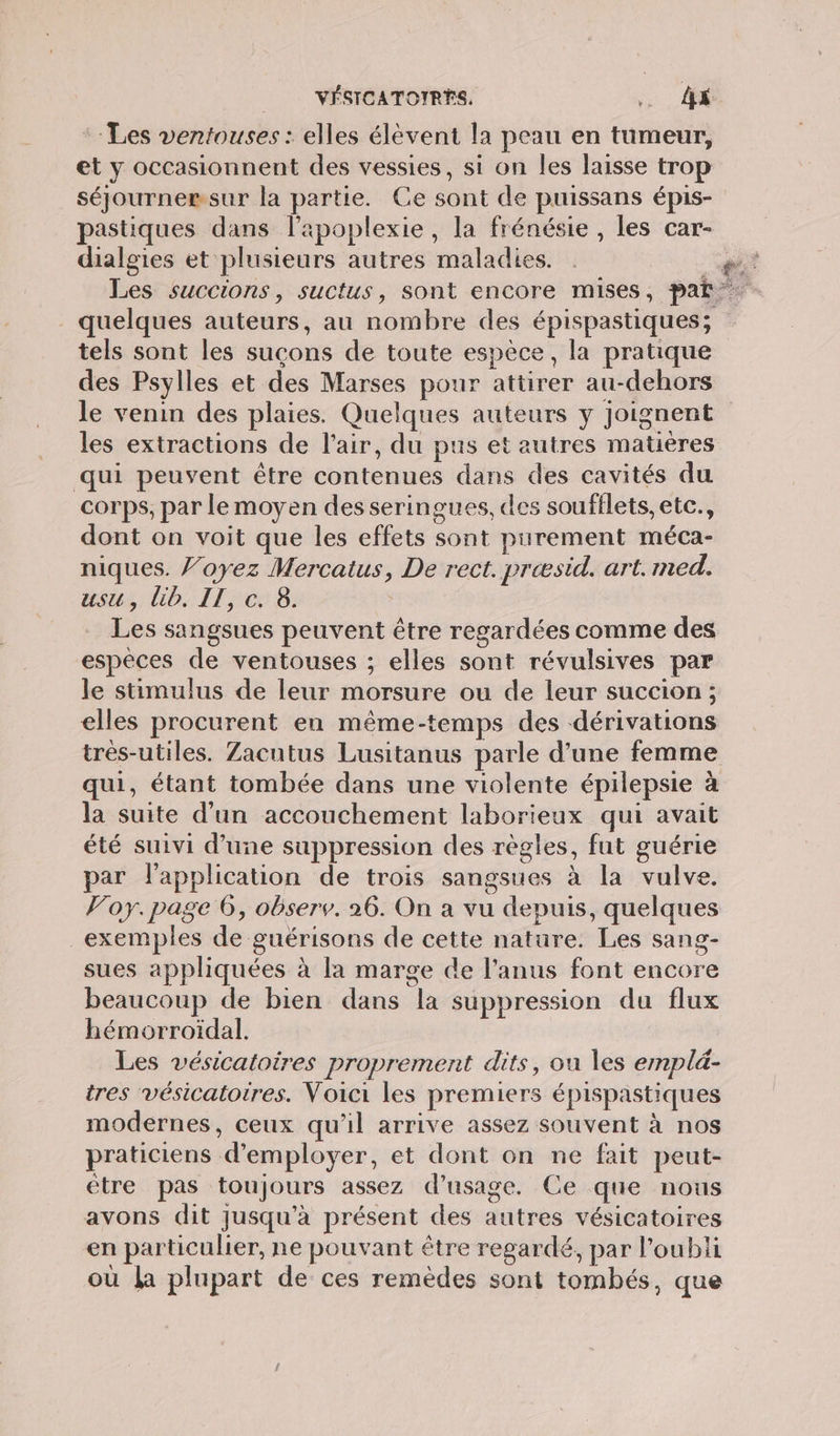 :: Les ventouses : elles élèvent la peau en tumeur, et y occasionnent des vessies, si on les laisse trop séjournemsur la partie. Ce sont de puissans épis- pastiques dans l’apoplexie , la frénésie , les car- dialgies et plusieurs autres maladies. _ quelques auteurs, au nombre des épispastiques; tels sont les sucons de toute espèce, la pratique des Psylles et des Marses pour attirer au-dehors le venin des plaies. Quelques auteurs y joignent les extractions de l'air, du pus et autres matières qui peuvent être contenues dans des cavités du corps, par le moyen des seringues, des soufflets, etc., dont on voit que les effets sont purement méca- niques. J’oyez Mercatus, De rect. preæsid. art. med. usu, lib. IT, c. 8. Les sangsues peuvent être regardées comme des espèces de ventouses ; elles sont révulsives par le stimulus de leur morsure ou de leur succion ; elles procurent en même-temps des dérivations trés-utiles. Zacutus Lusitanus parle d’une femme qui, étant tombée dans une violente épilepsie à la suite d’un accouchement laborieux qui avait été suivi d’une suppression des règles, fut guérie par l'application de trois sangsues à la vulve. Poy. page 6, observ. 26. On a vu depuis, quelques exemples de guérisons de cette nature. Les sang- sues appliquées à la marge de l'anus font encore beaucoup de bien dans la suppression du flux hémorroïdal. Les vésicatoires proprement dits, ou les emplé- tres vésicatotres. Voici les premiers épispastiques modernes, ceux qu'il arrive assez souvent à nos praticiens d'employer, et dont on ne fait peut- être pas toujours assez d'usage. Ce que nous avons dit jusqu'à présent des autres vésicatoires en particulier, ne pouvant être regardé, par l'oubli où La plupart de ces remèdes sont tombés, que