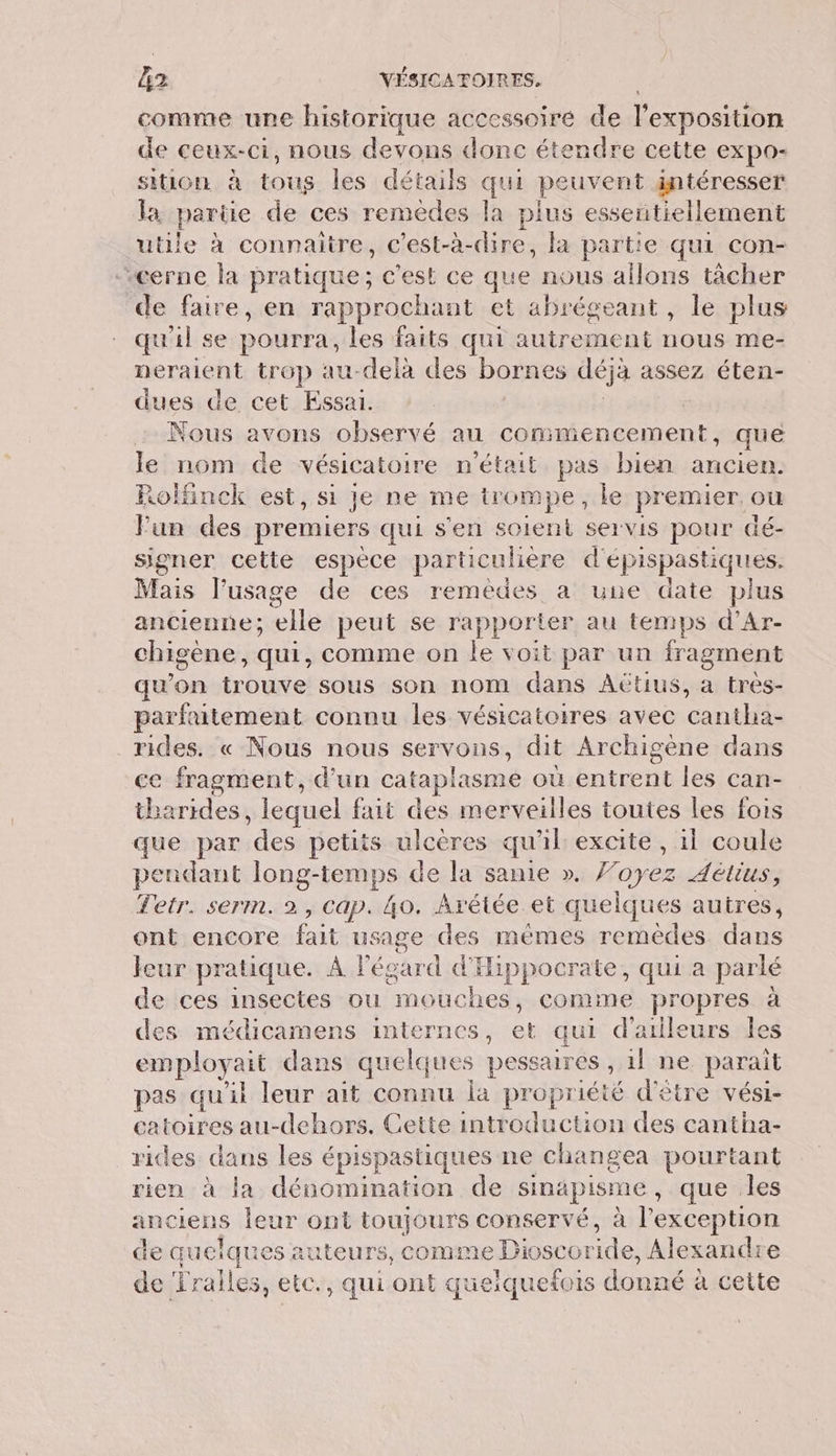 comme une historique accessoire de l'exposition de ceux-ci, nous devons donc étendre cette expo- SitION à de les détails qu peuvent intéresser la parie de ces remèdes la plus essentiellement utile à connaitre, c'est-à-dire, la partie qui con- “cerne la pratique; c'est ce que nous allons tàcher de faire, en rapprochant et abrégeant , le plus qu'il se pourra, les faits qui autrement nous me- neralent trop au-delà des bornes déjà assez éten- dues de cet Essai. | Nous avons observé au commencement, que le nom de vésicatoire n'était pas bien ancien. Rolfinck est, si je ne me irompe, le premier ou Fun des premiers qui s'en soient servis pour dé- signer cette espèce particulière d'epispa astiques. Mais l’usage de ces remèdes a une date plus ancienne; ‘lle peut se rapporter au temps d'Ar- chigène, qui, comme on le voit par un fragment qu'on oune sous son nom dans AÛtius, a tres- parfaitement connu les vésicatoires avec nd rides. « Nous nous servons, dit Archigène dans ce fragment, d’un cataplasme oùentrent les can- tharides , lequel fait des merveilles toutes les fois que par iles petits ulcères qu'il excite , 1l coule pendant long-temps de la sanie ». F'oyez 4étius, Tetr. serm. 2, Cap. 4o. Arétée et quelques autres, ont encore Le: usage des mêmes remédes dans feur pratique. À l'égard d'Hippocrate, qui a parlé de ces insectes ou “mouches , comme propres à des médicamens internes Le qui d'ailleurs les employait dans quelques pessaires , il ne parait pas qu'it leur ait connu la propriété d'être vési- catoires au-dehors. Cette introduction des cantha- rides les épispastiques ne changea pourtant rien à la dénomination de sinapisme , que .les anciens leur ont toujours conservé, à l'exception de quelques auteurs, comme Dioscoride, Alexandre de Tralles, etc., qui ont queiquefois donné à cette