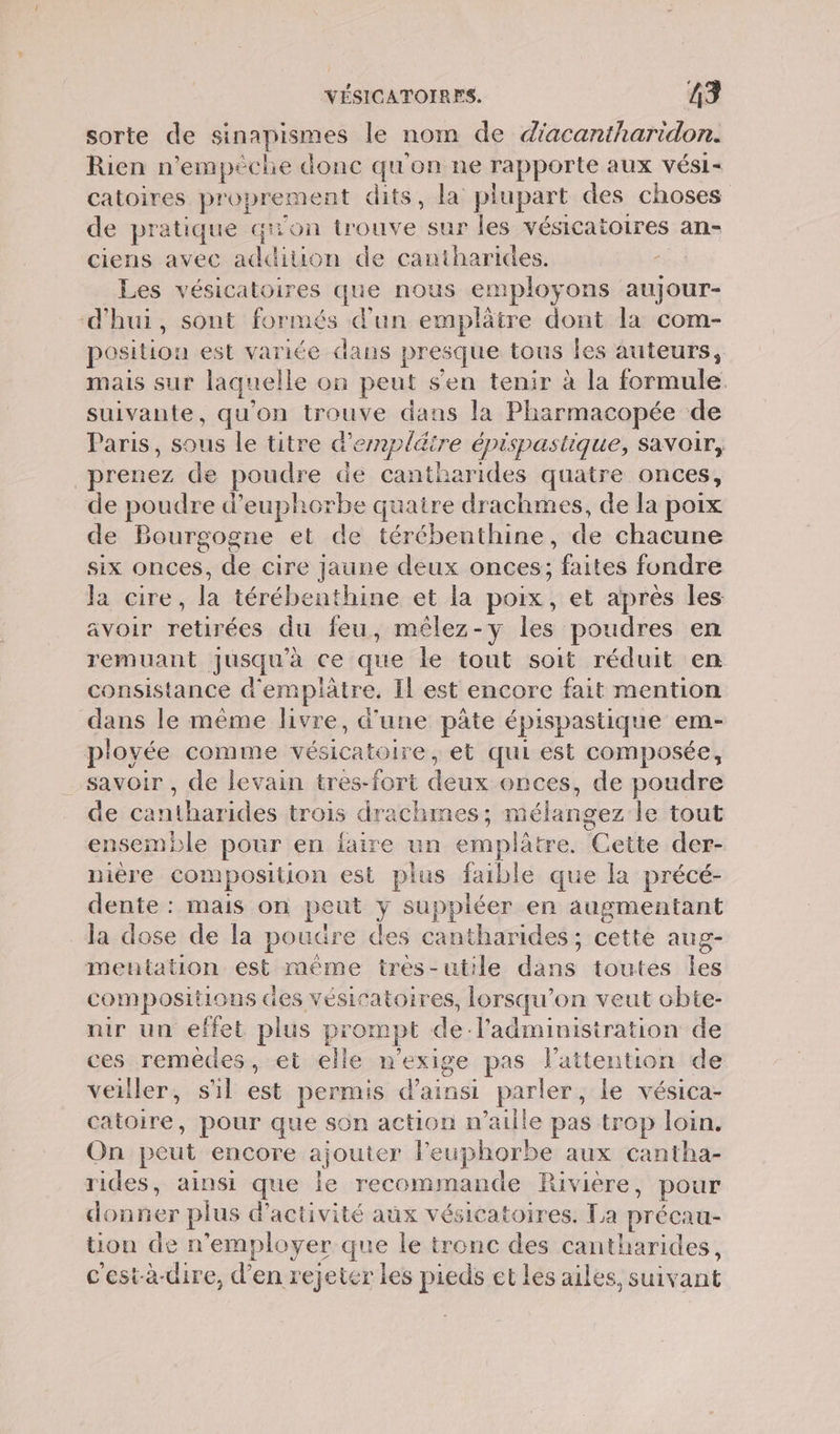 sorte de sinapismes le nom de diacantharidon. Rien n’empèche donc qu'on ne rapporté aux vVÉS1- catoires proprement € dits , la plupart des choses de pratique qi'on trouve sur les vésicatoires an- ciens avec sr ion de cantharides. Les vésicatoires que nous employons aujour- d'hui, sont formés d’un emplätre dont la com- position est variée dans presque tous les auteurs, mais sur laquelle on peut s'en tenir à la formule. suivante, qu'on trouve dans la Pharmacopée de Paris, sous le titre à’ dd bläire épispastique, savoir, prenez de poudre de cantharides quatre onces, de poudre d'euphorbe quaire drachmes, de la poix de Bourgogne et de térébenthine, de chacune six onces, de cire jaune deux onces; faites fondre la cire, la térébenthine et la poix, et après les avoir retirées du feu, mêlez-y les poudres en remuant jusqu’à ce que le tout soit réduit en consistance d'emplâtre, Il est encore fait mention dans le même livre, d'une pâte épispastique em- pioyée comme corner et qui est composée, savoir , de levain tres-fort dus onces, de poudre de + ibn trois drachmes; mélangez le tout ensemble pour en faire un emplâtre. Cette der- niere composition est plus faible que la précé- dente : mais on peur Y suppléer en augmentant la dose de la : poudre des cantharides : cetté aug- mentation est méme tres-utile os toutes les compositions des vésicatoires, lorsqu’ on veut cbte- nir un effet plus prompt de l'administration de ces remèdes, et elle n'exige pas l'attention de veiller, sl és permis d'ainsi Le le vésica- catoire, pour que son action n’aille pas trop loin. On peut encore ajouter leuphorbe aux cantha- rides, ainsi que Île recommande Riviere, pour ni er plus d'activité aux vésicatoires. La précau- tion de n’employer que le tronc des cantharides, c'est-à-dire, d'en rejeter les pieds et les ailes, suiv ant