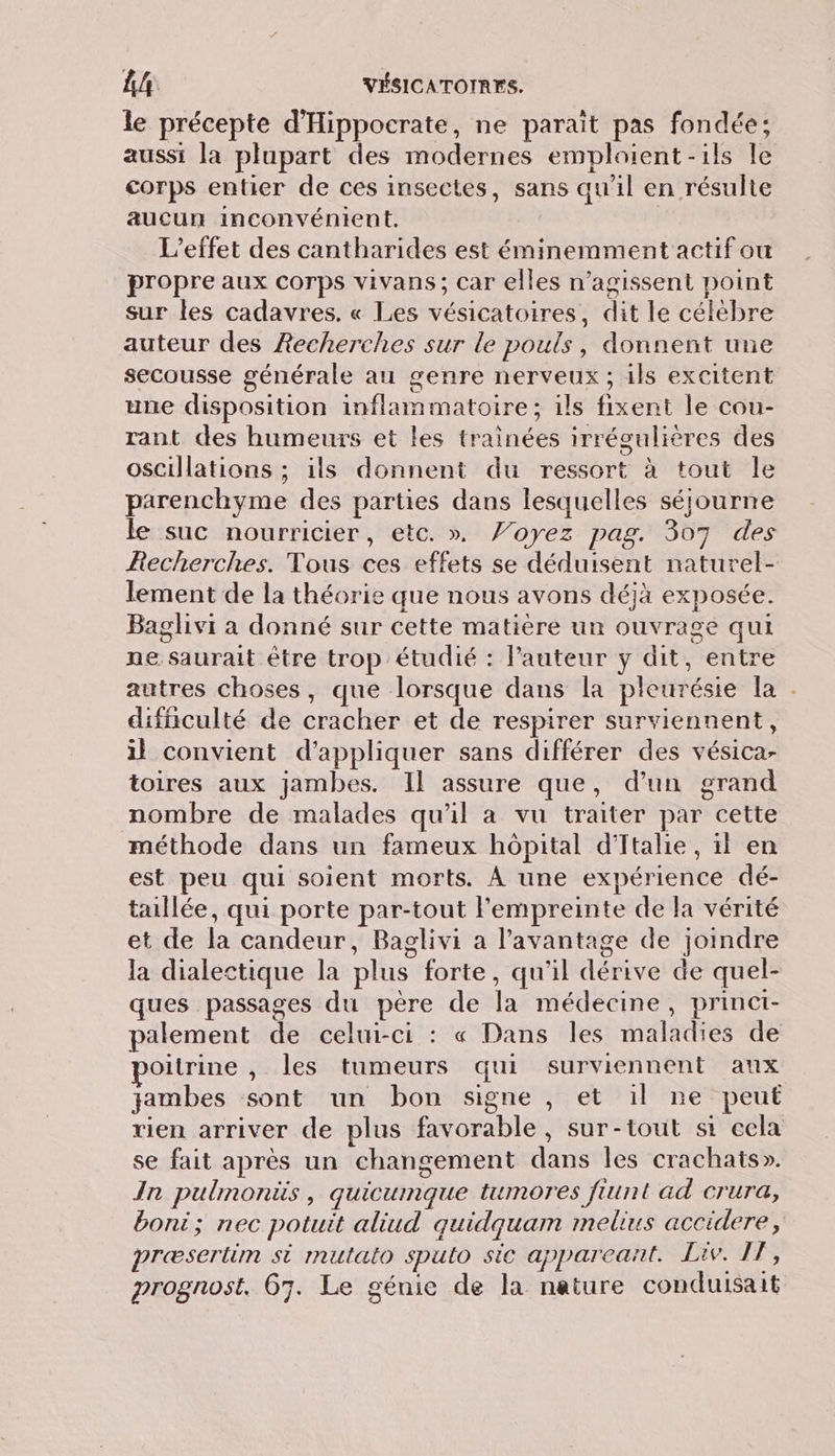 le précepte d'Hippocrate, ne parait pas fondée; aussi la plupart des modernes emploient -ils le corps entier de ces insectes, sans qu'il en résulte aucun inconvénient. | L'effet des cantharides est éminemment actif ou propre aux corps vivans; car elles n’agissent point sur les cadavres. « Les vésicatoires, dit le célèbre auteur des Recherches sur le pouls, donnent une secousse générale au genre nerveux ; ils excitent une disposition inflammatoire; ils fixent le cou- rant des humeurs et les trainées irrégulières des oscillations ; ils donnent du ressort à tout le parenchyme des parties dans lesquelles séjourne le suc nourricier, etc. ». Voyez pag. 307 des Recherches. Tous ces effets se déduisent naturel- lement de la théorie que nous avons déjà exposée. Baglivi a donné sur cette matière un ouvrage qui ne saurait être trop étudié : Pauteur y dit, entre autres choses, que lorsque dans la pleurésie la : difficulté de cracher et de respirer surviennent, il convient d'appliquer sans différer des vésica- toires aux jambes. Il assure que, d’un grand nombre de malades qu'il a vu traiter par cette méthode dans un fameux hôpital d'Italie, il en est peu qui soient morts. À une expérience dé- taillée, qui porte par-tout l'empreinte de la vérité et de la candeur, Baglivi a l’avantage de joindre la dialectique la plus forte, qu'il dérive de quel- ques passages du père de la médecine, princt- palement de celui-ci : « Dans les maladies de poitrine , les tumeurs qui surviennent aux jambes sont un bon signe , et il ne peut rien arriver de plus favorable, sur-tout si cela se fait après un changement dans les crachats». In pulmonis, quicumque tumores fiunt ad crura, boni; nec potuit aliud quidquam melius accidere, præsertim si mutato sputo sic appareant. Liv. IF, prognost. 67. Le génie de la nature conduisait