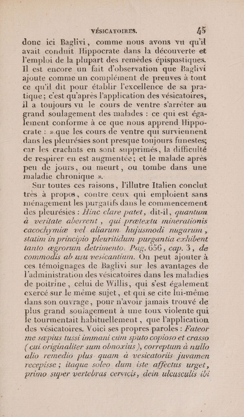 donc ici Baglivi, comme nous avons vu qu'il avait conduit Hippocrate dans la découverte et l'emploi de la plupart des remèdes épispastiques. Il est encore un fait d'observation que Baghvi ajoute comme un compiément de preuves à tout ce qu'il dit pour établir l'excellence de sa pra- tique; c'est qu'après l'application des vésicatoires, il a toujours vu le cours de ventre s’arrèter au grand soulagement des malades : ce qui est éga- lement conforme à ce que nous apprend Hippo- crate : ».que les cours de ventre qui surviennent dans les pleurésies sont presque toujours funestes; car les crachats en sont supprimés, la diffculté de respirer en est augmentée; et le malade après peu de jours, ou meurt, ou tombe dans une maladie chronique ». Sur toutes ces raisons, l’illutre Italien conclut très à propos, contre es qui emploient sans ménagement les purgatifs dans le commencement des pleurésies : : inc clare patet, dit-1, quantum a veritate aberrent , qui prætextu Inineraitonis cacochymiæ vel aliarum. hujusmodi nugarum , stalim in principio pleuritidum purgantia exhibent tanto ægrorum detrümento. Pag. 656, cap. 3, de M ter ana on peut ajouter à ces témoignages de Baglivi sur les avantages de Il ‘administration des A Cite dans les maladies de poitrine, celui de Willis, qui s'est également exercé sur le même sujet, et qui se cite lui-même dans son ouvrage, pour n'avoir Jamais trouvé de plus grand souiagement à une toux violente qui le tourmentait habituellement , que lapplication des vésicatoires. Voici ses propres paroles : Fateor me s&amp;pius tussi immant Cm Sputo COpiOs0 et Crasso ( cui originaliter sum obnoxius ), correptum a nullo alio remedio plus quan à vesicatoris. juvamen r'ECEPÈSSE ; tique soleo dum iste affectus urget, primo super vertebras cervicis, dein ulcusculis ibi