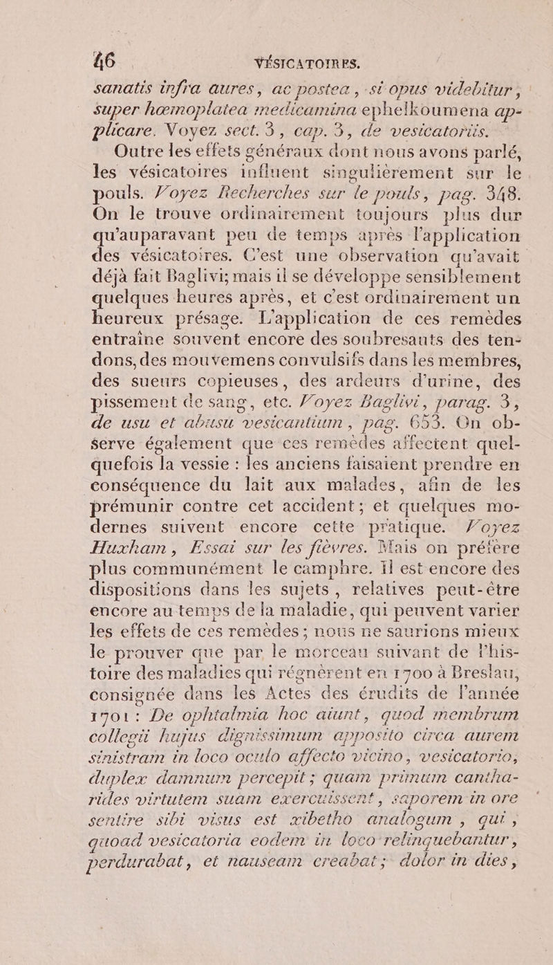 sanatis infra aures, ac postea , st opus videbitur, super hœinoplatea rnedicamina ephelkoumena ap- plicare. Voyez sect. 3, cap. 3, de vesicatoriis. Outre les effets généraux dont nous avons parlé, les vésicatoires influent singulièrement sur le pouls. Voyez Recherches sur le pouls, pag. 348. On le trouve ordinairement toujours plus dur qu'auparavant peu de temps après l'application des vésicatoires. C’est une observation qu'avait déjà fait Baglivi; mais il se développe sensiblement quelques heures après, et c'est ordinairement un heureux présage. L'application de ces remèdes entraine souvent encore des soubresauts des ten- dons, des mouvemens convulsifs dans les membres, des sueurs copieuses, des ardeurs d'urine, des pissement de sang, etc. Voyez Baglivi, parag. 3, de usu et abusu vesicantium, pag. 653. On ob- serve également que ces remèdes affectent quel- quefois la vessie : les anciens faisaient prendre en conséquence du lait aux malades, afin de les prémunir contre cet accident; et quelques mo- dernes suivent encore cette pratique. ’oyez Huzxham, Essai sur les fièvres. Mais on préfère plus communément le camphre. il est encore des dispositions dans les sujets, relatives peut-être encore au temps de la maladie, qui peuvent varier les effets de ces remèdes; nous ne saurions mieux le prouver que par le morceau suivant de lhis- toire des maladies qui régnérent en 1700 à Breslau, consignée dans les Actes des érudits de l'année 1701: De ophtalmia hoc aiunt, quod membrum collegi Rhujus digrissinmum appostio CirCca aurent sinistramm in loco oculo affecto vicino, vesicatorio, duplex damnum percepit; quam prünum cantha- rides virtutem suan exercuissent, saporein En ore sentire sibi visus est xibetho analogum , qu, quoad vesicatoria eodem ir loco relinçuebantur, perdurabat, et nausearm creabat; dolor in dies,