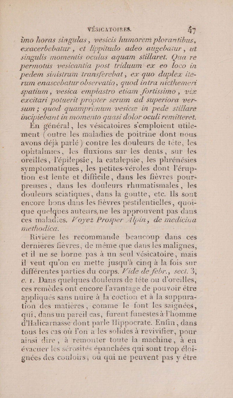 imo horas singulas, vesicis humorem plorantibus, née bar , et ‘lippitudo adeo augebaäiur, ut singulis momentis oc vulus aquam stillaret. Qua ré perrnotus vesicantia post triduum ex eo loco in pedem sinristruin transferebat, ex quo duplex ite- run enascebatur observatio, quod intra nicthemert spatiurn , VesiCa emplastro eliam Jortissimo , DIX excitari poluerit propter serum ad pee ver- sum ; quod quamprinun vesicæ in pede stiilare incipiebant in momento quasi dolor oculi remitteret. En général, les vésicatoires semploient utiie- ment (outre les maladies de poitrine dont nous avons déjà parlé} contre les douleurs de tête, les ophtalnies, les fluxions sur les dents, sur les oreilles, l'épilepsie, la catalepsie, les phrénésies symptomatiques , les petites-véroles dont l’érup- tion est lente et difficile, dans les fièvres pour: preuses , dans les doalewes rhumatismales , les douleurs sciatiques, dans la goutte, etc. Ils sont encore bons dans les fièvres pestilentielles, quoi- que quelques auteurs,ne les approuvent pas dans ces maladies. ’oyez Prosper Alpin, de medicina methodica. Rivière les recommande beaucoup dans ces dernières fièvres, de même que dans les malignes, et il ne se borne pas à un seul vésicatoire, mais il veut qu'on en mette jusqu’à cinq à la fois sur différentes parties du corps. /’ide de febr., sect. 3, c. 1. Dans quelques douleurs de tête ou d'oreilles, ces remèdes ont encore l'avantage de pouvoir être appliqués sans nuire à la coction et à la PH tion des matières, comme le font les saignées, qui, dans un pareil sas, furent funestes à l’ honte d'Halicarnasse dont parle Hippocrate. Enfin, dans tous les cas où lon a les solides à reviviñier, pour ainsi dire, à remonter toute la m achine , à en évacuer Les sérosités épanchées qui sont trop éloi- gnées des CoulOS, Où qui ne peuvent pas y être