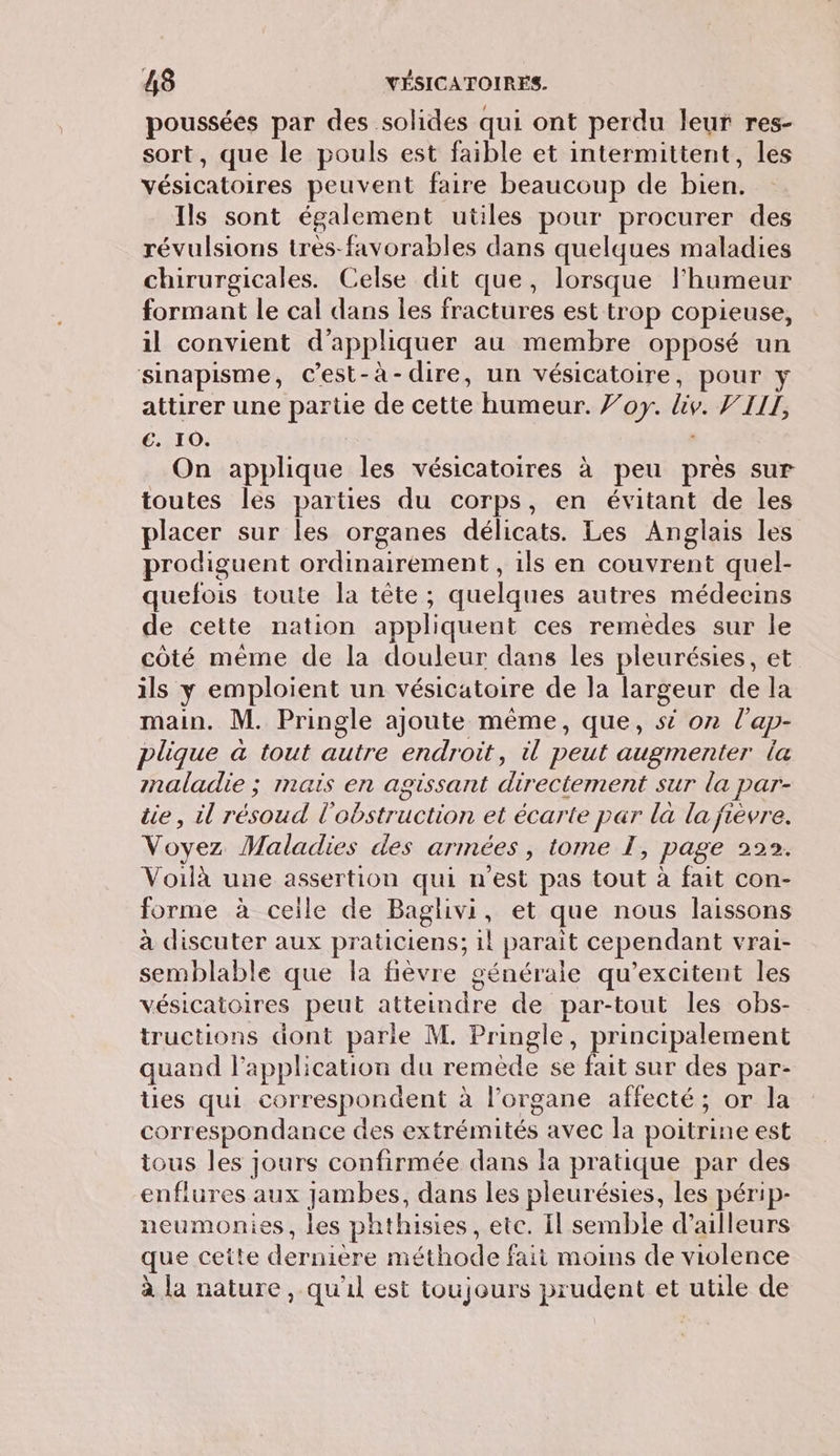 poussées par des solides qui ont perdu leur res- sort, que le pouls est faible et intermittent, les vésicatoires peuvent faire beaucoup de bien. Ils sont également utiles pour procurer des révulsions très-favorables dans quelques maladies chirurgicales. Celse dit que, lorsque l'humeur formant le cal dans les fractures est trop copieuse, il convient d'appliquer au membre opposé un sinapisme, Cest-à- dire, un vésicatoire, pour y attirer une parte de cette humeur. or. iv. VIII, €. 10. On applique les vésicatoires à peu près sur toutes les parties du corps, en évitant de les placer sur les organes délicats. Les Anglais les prodiguent ordinairement, ils en couvrent quel- quefois toute la tête ; quelques autres médecins de cette nation appliquent ces remedes sur le côté mème de la douleur dans les pleurésies, et ils y emploient un vésicatoire de la largeur de la main. M. Pringle ajoute même, que, si on l'ap- pligue à tout autre endroit, il peut augmenter la mnaladie ; maïs en agissant directement sur la par- üe, il ou l'obstruction et écarte par là la fièvre. Voyez Maladies des armées , tome I, page 222. Voilà une assertion qui n'est pas tout à fait con- forme à ceile de Baglivi, et que nous laissons à discuter aux praticiens; il parait cependant vrai- semblable que la fièvre générale qu’excitent les vésicatoires peut atteindre de par-tout les obs- tructions dont parle M. Pringle, principalement quand l'application du remède se fait sur des par- ües qui correspondent à l'organe affecté; or la COIT espondance des extrémités avec la poitrine est tous les jours confirmée dans la pratique par des enflures aux jambes, dans les pleurésies, les périp- neumonies, les phthisies, etc. Il semble d’ailleurs que cette dernière méthode fait moins de violence à la nature, qu'il est toujours prudent et utile de