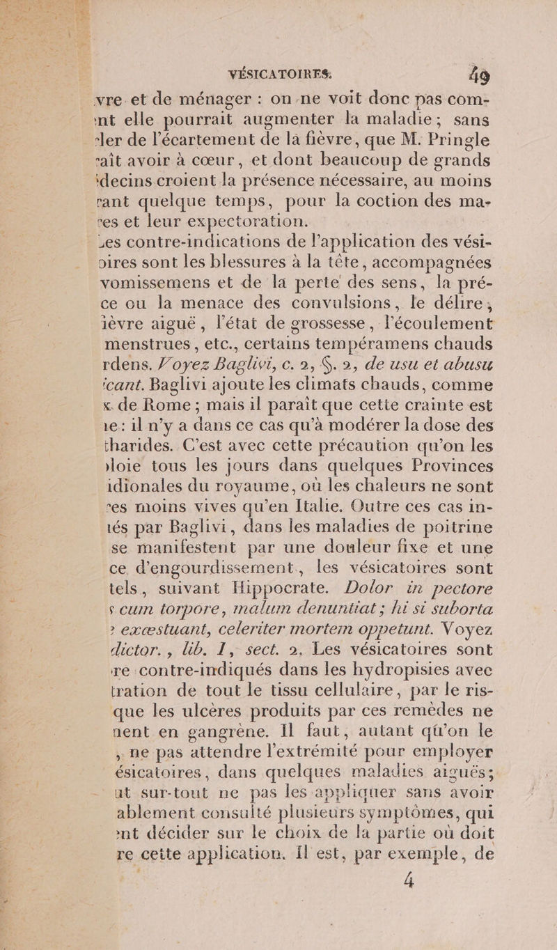 nt elle pourrait augmenter la maladie; sans ler de l’écartement de là fièvre, que M. Pi ngle ait avoir à cœur, et dont beaucoup de grands idecins croient a: présence nécessaire, au moins res et leur expectoration. es contre-indications de application des vési- oires sont les blessures à la tête, accompagnées vomissemens et de la perte des sens, la pré- ce ou la menace des convulsions, le délire, ièvre aiguë, l'état de grossesse, l'écoulement menstrues , etc., certains tempéramens chauds rdens. J’oyez Baglivi, ©. 2, $. 2, de usu et abusu icant. Baglivi ajoute les climats chauds, comme x. de No. mais il parait que cette ie est 1e: il n’y a dans ce cas qu'à modérer la dose des tharides. C’est avec cette précaution qu’on les loie tous les jours dans quelques Provinces idionales du royaume, où les chaleurs ne sont res moins vives qu'en Italie. Outre ces cas in- tés par Baglivi, dans les maladies de poitrine se Mes tent par une douleur fixe et une ce d’engourdissement, les vésicatoires sont tels, suivant Hippocrate. Dolor in pectore s cum torpore, imalum denuntiat; hi si suborta &gt; exæstuant, celeriter mortem oppeltunt. Voyez dictor., lib. I, sect. 2. Les vésicatoires sont re contre-indiqués dans les hydropisies avec tration de tout le tissu cellulaire, par le ris- que les ulcères produits par ces remèdes ne nent en gangrène. Il faut, autant qtron le ; ne pas attendre l'extrémité pour employer ésicatoires, dans quelques maladies aiguës; ut sur- nt ne pas les appliquer sans avoir ablement consulté plusieurs : symptômes, qui nt décider sur le choix de la partie où doit re cette application. Il est, par exemple, de 4