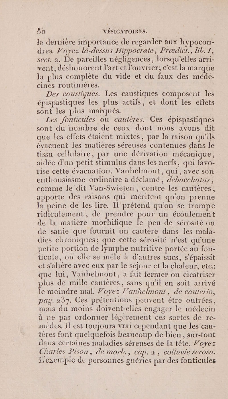 la dernière importance de regarder aux hypocon- dres. f’oyez la-dessus Hippocrate, Prædict., lib. I, sect. 2. De pareilles négligences, lorsqu'elles arri- vent, déshonorent l’art et l’ouvrier; c’est la marque la plus complète du vide et du faux des méde- cines routinières. Des caustiques. Les caustiques composent les épispastiques les plus actifs, et dont les effets sont les pius marqués. Les fonticules où cautères. Ces épispastiques sont du nombre de ceux dont nous avons dit ue les effets étaient mixtes, par la raison qu’ils évacuent les matières séreuses contenues dans le tissu cellulaire, par une dérivation mécanique, aidée d'un petit stimulus dans les nerfs, qui favo- rise cette évacuation. Vanhelmont, qui, avec son enthousiasme ordinaire a déclamé, debacchatus, comme le dit Van-Swieten, contre les cauteres, apporte des raisons qui méritent qu'on prenne la peine de les lire. Il prétend qu'on se trompe ridiculement, de prendre pour un écoulement de la matière morbifique le peu de sérosité ou de sanie que fournit un cautère dans les mala- dies chroniques; que cette sérosité n’est qu'une petite portion de Iymphe nutritive portée au fon- ticule, où elle se mêle à d’autres sucs, s'épaissit et s’altère avec eux par le séjour et la chaleur, etc.; que lui, Vanhelmont, à fait fermer ou cicatriser plus de mille cautères, sans qu’il en soit arrivé le moindre mal. J’oyez Fanhelmont, de cauterio, pag. 237. Ces prétentions peuvent ètre outrées, mais du moins doivent-elles engager le médecin . à ne pas ordonner légérement ces sortes de re- medes. Il est toujours vrai cependant que les cau- ières font quelquefois beaucoup de bien, sur-tout dans certaines maladies séreuses de la tête. 7’oyez Charles Pison, de morb., cap. 2 , colluvie serosa. Lexempie Ge personnes guéries par des fonticules