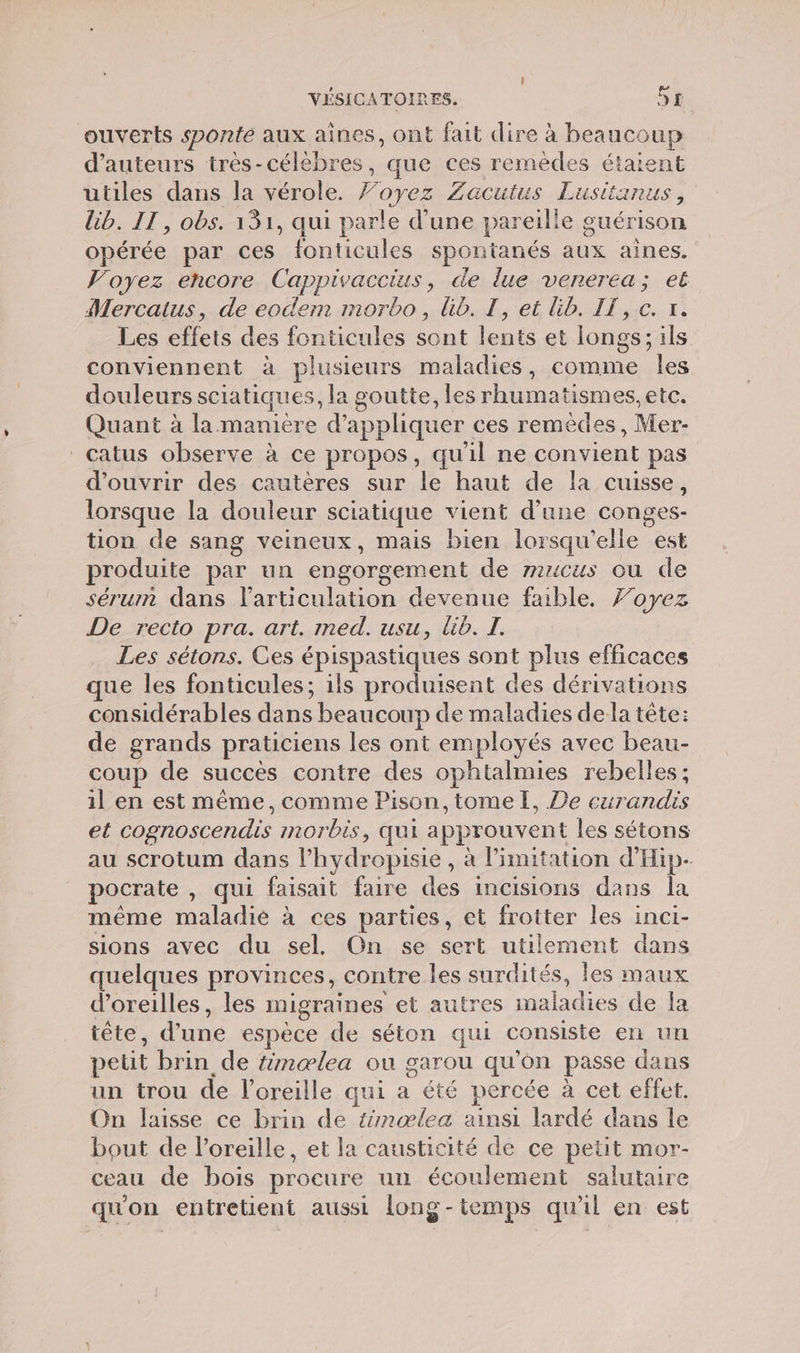 ouverts sponte aux aines, ont fait dire à Roaneoue d'auteurs très-célèbres, que ces remèdes étaient utiles dans la vérole. Forez Zacutus Lusitanus, lib. IT , obs. 131, qui parle d'une pareill e guérison opérée par ces fonticules spontanés aux aines. Voyez encore Canpivacuiss de lue vererea; et Mercatus, de eodem morbo, Gb. TI, et lib. IT, c. x. Les effets des fonticules sont lents et longs; ils conviennent à plusieurs maladies, comme les douleurs sciatiques, la g soutte, les rhumatismes, etc. Quant à la maniere d'appliquer ces remèdes, Mer- catus observe à ce propos, qu il ne A pas d'ouvrir des cautères sur le haut de la cuisse, lorsque la douleur sciatique vient d’une conges- tion de sang veineux, mais bien lorsqu'elle est produite par un engorgement de mricus ou de sérum dans larticulation devenue fable. Foyez De recto pra. art. med. usu, Üib. I. Les sétons. Ces épispastiques sont plus efficaces ue les fonticules; ils produisent des dérivations considérables dans beaucoup de maladies dela tête: de grands praticiens les ont employés avec beau- coup de succès contre des ophtalmies rebelles; il en est même, comme Pison,tomel, De eurandis et cognoscendis inorbis, qui a pprouvent les sétons au scrotum dans l’hydropisie, à Pimitation d'Hip- pocrate , qui faisait faire des incisions dans la même ma laé à ces parties, et frotter les inci- sions avec du sel. On se sert utilement dans quelques provinces, contre les surdités, les maux d'oreilles, les migraines et autres Ho ae de Îa tête, d’ UE espèce de séton qui consiste en un petit brin de tnælea où garou qu'on passe dans un trou de l'oreille qui Le percée à cet effet. On laisse ce brin de tnæœlea ainsi lardé dans le bout de l'oreille, et la causticité de ce petit mor- ceau de bois procure un écoulement salutaire qu'on entretient aussi long-temps qu'il en est