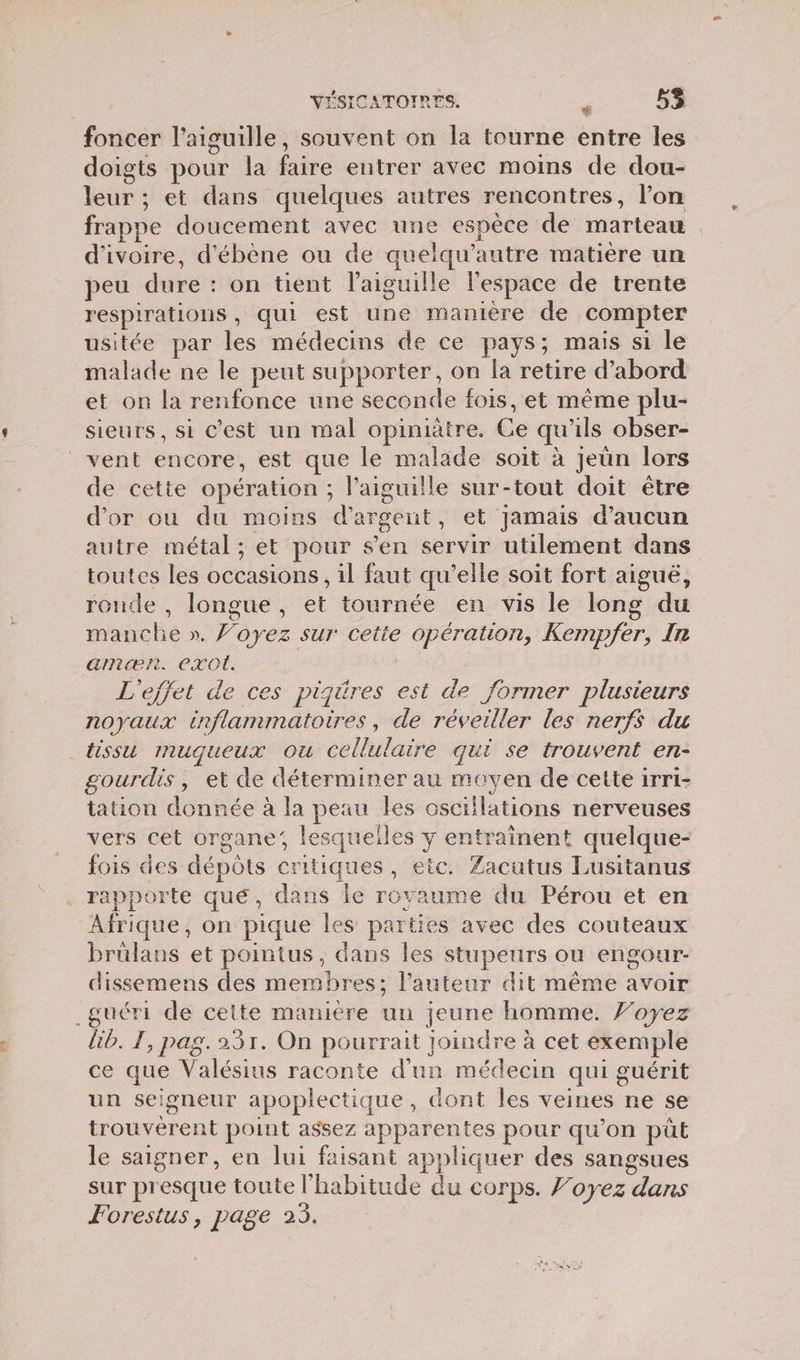 foncer l'aiguille, souvent on la tourne entre les doigts pour la faire entrer avec moins de dou- leur ; et dans quelques autres rencontres, l’on frappe doucement avec une espèce de marteau d'ivoire, d'ébène ou de auelqu’autre matière un peu dure : on tient l'aiguille lespace de trente respirations, qui est une manière de compter usitée par les médecins de ce pays; mais si le malade ne le peut supporter, on la retire d’abord et on la renfonce une seconde fois, et même plu- sieurs, si C’est un mal opiniatre. Ce qu'ils obser- vent encore, est que le malade soit à jeün lors de cette opération ; laiguille sur-tout doit être d’or ou du moins d'argent, et jamais d'aucun autre métal ; et pour s’en servir utilement dans toutes les occasions, il faut qu’elle soit fort aigué, ronde , longue, et tournée en vis le long du manche ». Voyez sur cette opération, Kempfer, In amæn. exo. L'effet de ces pigüres est de former plusieurs noyaux inflammatoires, de réveiller les nerfs du tissu muqueux ou Cellulaire qui se trouvent en- gourdis, et de déterminer au moyen de cette irri- tation donnée à la peau les osciilations nerveuses vers cet organe, lesqueiles y entrainent quelque- fois des dépôts critiques, etc. Zacutus Lusitanus rapporte que, dans le rovaume du Pérou et en Afrique, on pique les parties avec des couteaux brülans et pointus, dans les stupeurs ou engour- dissemens des membres; l’auteur dit même avoir _guéri de cette manière un jeune homme. J’oyez lib. TI, pag. 231. On pourrait joindre à cet exemple ce que Valésius raconte d'un médecin qui guérit un seigneur apoplectique, dont les veines ne se trouverent point assez apparentes pour qu'on pût le saigner, en lui faisant appliquer des sangsues sur presque toute l'habitude du corps. f’oyez dans Forestus, page 25.