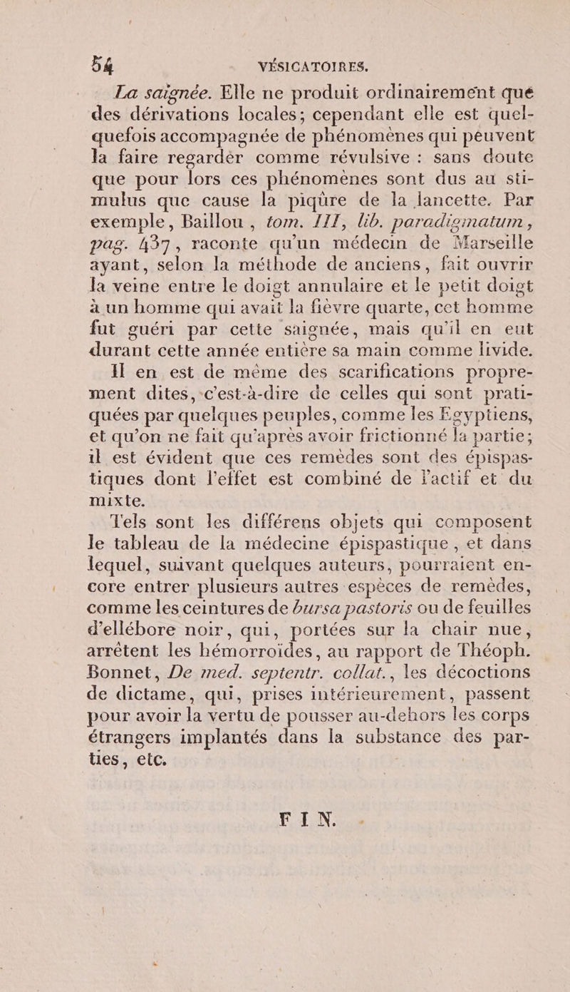 La saignée. Elle ne produit ordinairement qué des dénéens locales; cependant elle est quel- quefois accompagnée 1 phénomènes qui péuvent la faire regardér comme révulsive : sans doute que pour lors ces phénomènes sont dus au sti- mulus que cause la piqüre de la lancette. Par exemple, Baillou , tom. J17, lib. paradisimatum , pag. 437, raconte qu'un médecin de Marseille ayant, selon la méthode de anciens, fait ouvrir la veine entre le doigt annulaire et le petit doigt à un homme qui es la fièvre quarte, cet bone fut guéri par cette saignée, mais qu'il en eut dan cette année Ne ne sa Aie comme livide. Il en est de même des scarifications propre- ment dites, c'est-à-dire de celles qui sont prati- quées per quelques peuples, comme les Egyptiens, et qu’on ne fait qu'après avoir frictionné fa partie; il est évident que ces remèdes sont des ÉPISpas- tiques dont l'effet est combiné de jactif et du mixte. Tels sont les différens objets qui composent Je tableau de la médecine épispastique , et dans lequel, suivant quelques auteurs, pourraient en- core entrer plusieurs autres es jpèces de remèdes, comme les ceintures de bursa pastoris ou de ile d’ellébore noir, qui, portées sur la chair nue, arrêtent les éco des au rapport de Théoph. Bonnet, De med. septentr. collat., les décoctions de dictame, qui, prises intérieurement, passent pour avoir la vertu de pousser au-dehors le corps étrangers implantés dans la substance des par- tes, etc. FEUN: