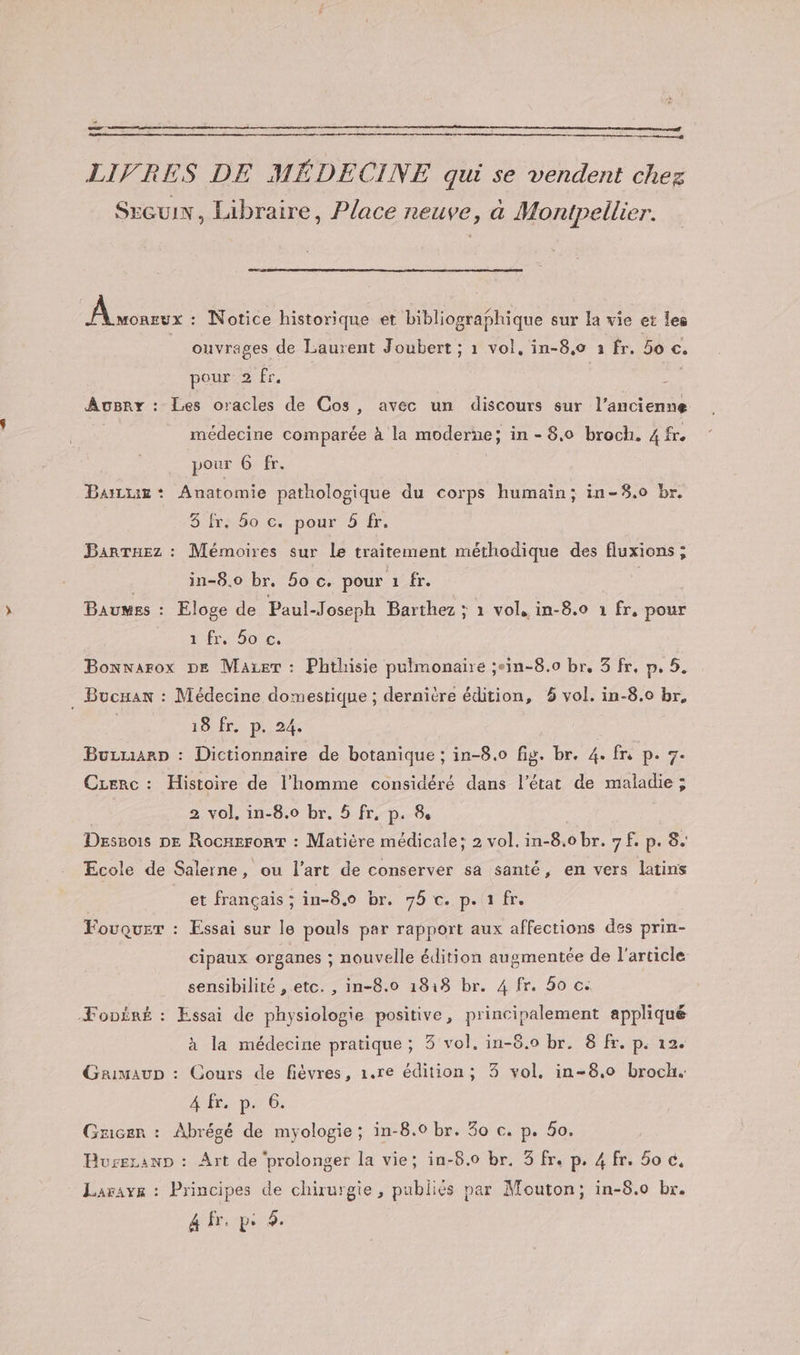 oo LIVRES DE MÉDECINE qui se vendent chez Sxeuix, Libraire, Place neuve, à Montpellier. As : Notice historique et bibliographique sur la vie et les | ouvrages de Laurent Joubert ; 1 vol, in-8,0 à fr. 50 €. pour 2 fr. | | AoBry : Les oracles de Cos, avec un discours sur l’ancienne médecine comparée à la moderne; in - 8.0 broch. 4 fr. pour 6 fr. Bazax*: Anatomie pathologique du corps humain; in-58.0 br. 5960 6:.pour 547: BarTuez : Mémoires sur le traitement méthodique des fluxions ; | in-8.o br. 50 c. pour 1 fr. | Baumes : Eloge de Paul-Joseph Barthez ; 1 vol, in-8.0 1 fr, pour 1 fr 9ote, Bonwarox DE Maxier : Phthisie pulmonaire ;.in-8.0 br, 8 fr, p. 5. . Bucxan : Médecine domestique ; dernitre édition, 6 vol. in-8.0 br, 18, Êr.: De, 247 Buzuarp : Dictionnaire de botanique ; in-8.0 fig. br. 4. fre p. 7. Czerc : Histoire de l’homme considéré dans l’état de maladie ; 2 vol, in-8.0 br. 5 fr, p. &amp; Dsssois DE Rocaeronrt : Matière médicale; 2 vol. in-8.0 br. 9 f. p. 8. Ecole de Salerne, ou l’art de conserver sa santé, en vers latins et français ; in-8.0o br. 76 c. p. 1 fr. Fouquer : Essai sur le pouls par rapport aux affections des prin- cipaux organes : nouvelle édition augmentée de l'article sensibilité , etc. , in-8.0 1818 br. 4 fr. 5o c. ÆFopËré : Essai de physiologie positive, principalement appliqué à la médecine pratique; 3 vol. in-8.0 br. 8 fr. p. 12. Graimaup : Cours de fièvres, 1.re édition; 3 vol. in-8.0 broch. APE pi 6 Gricer : Abrégé de myologie; in-8.0 br. 30 c. p. 0. Buseranp : Art de ‘prolonger la vie; in-8.0 br. 3 fr. p. 4 fr. 6o €, Laravs : Principes de chirurgie, publiés par Mouton; in-8.0 br. 4 fr. p: 5.