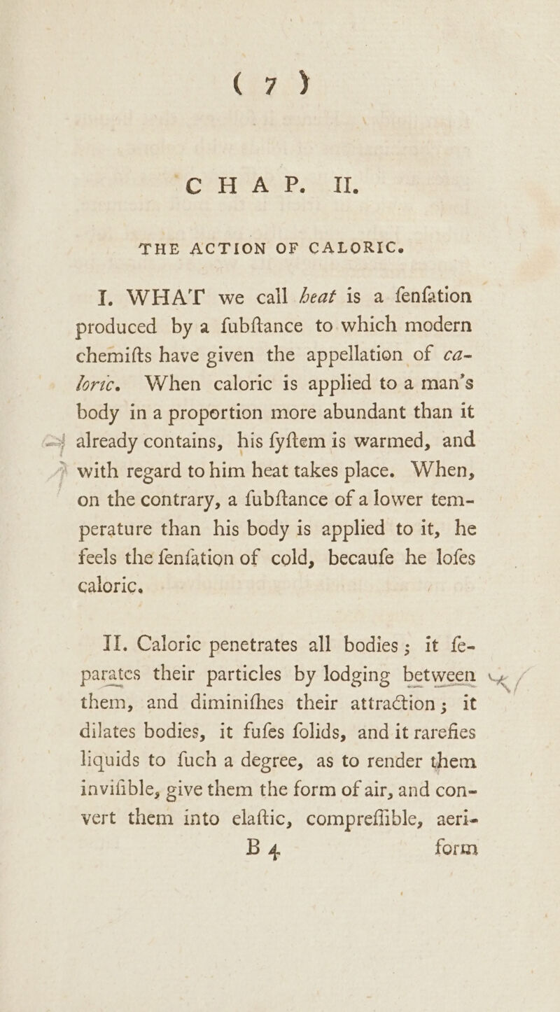 (e272) fala ae Oe THE ACTION OF CALORIC. produced by a fubftance to which modern chemifts have given the appellation of ca- Joric. When caloric is applied to a man’s body in a proportion more abundant than it À with regard to him heat takes place. When, on the contrary, a fubftance of a lower tem- perature than his body is applied toit, he feels the fenfation of cold, becaufe he lofes caloric. IT. Caloric penetrates all bodies; it fe- parates their particles by lodging between them, and diminifhes their attraction; it dilates bodies, it fufes folids, and it rarefies liquids to fuch a degree, as to render them invilible, give them the form of air, and con- vert them into elaftic, compreffible, aeri- B 4 form