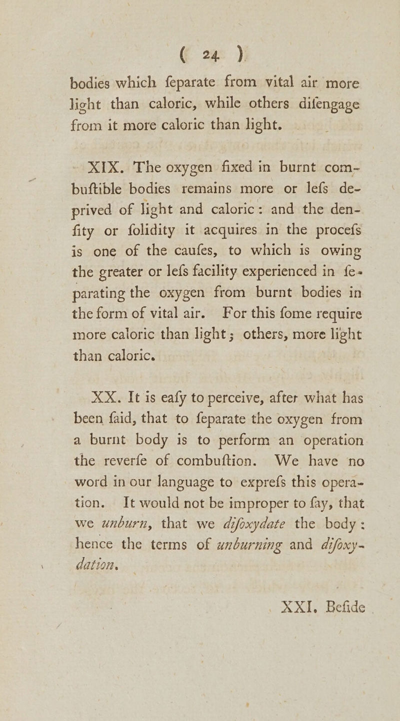 bodies which feparate from vital air more light than caloric, while others difengage from it more caloric than light. XIX. The oxygen fixed in burnt com- buftible bodies remains more or lefs de- prived of light and caloric: and the den- fity or folidity it acquires in the procefs is one of the caufes, to which is owing ~ the greater or lefs facility experienced in {e- parating the oxygen from burnt bodies in the form of vital air. For this fome require more caloric than light; others, more light than caloric. | XX. It is eafy to perceive, after what has been faid, that to feparate the oxygen from a burnt body is to perform an operation the reverfe of combuftion. We have no word in our language to exprefs this opera- tion. It would not be improper to fay, that we unburn, that we difoxydate the body: hence the terms of unburning and difoxy - dation. . XXI, Befide