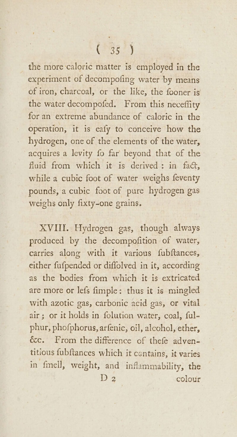 (PSE) the more caloric matter is employed in the experiment of decompofing water by means of iron, charcoal, or the like, the fooner is the water decompofed. From this neceffity for an extreme abundance of caloric in the Operation, it is eafy to conceive how the hydrogen, one of the elements of the water, acquires a levity fo far beyond that of the fluid from which it is derived: in fad, while a cubic foot of water weighs feventy pounds, a cubic foot of pure hydrogen gas weighs only fixty-one grains. XVIII. Hydrogen gas, though always produced by the decompofition of water, carries along with it various fubftances, either fufpended or diflolved in it, according as the bodies from which it is extricated are more or lefs fimple: thus it is mingled with azotic gas, carbonic acid gas, or vital air; or it holds in folution water, coal, ful- phur, phofphorus, arfenic, oil, alcohol, ether, &amp;c. From the difference of thefe adven- titious fubftances which it contains, it varies in fmell, weight, and inflammability, the D 2 colour