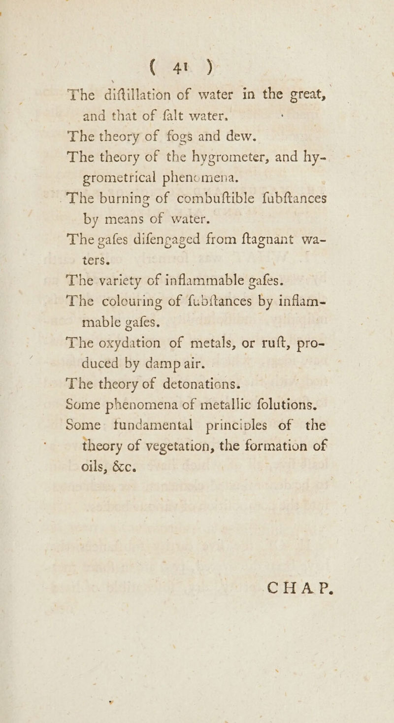 (4h 2) The diftillation of water in the great, and that of falt water. The theory of fogs and dew. The theory of the hygrometer, and hy- grometrical phenomena. =. The burning of combuftible fubftances by means of water. The gafes difensaged from ftagnant wa- ters. . | The variety of inflammable gafes. The colouring of fubftances by inflam- mable gafes. | The oxydation of metals, or ruft, pro- duced by damp air. | The theory of detonations. Some phenomena of metallic folutions. Some tundamental principles of the theory of vegetation, the formation of oils, &amp;c. Ci AP: