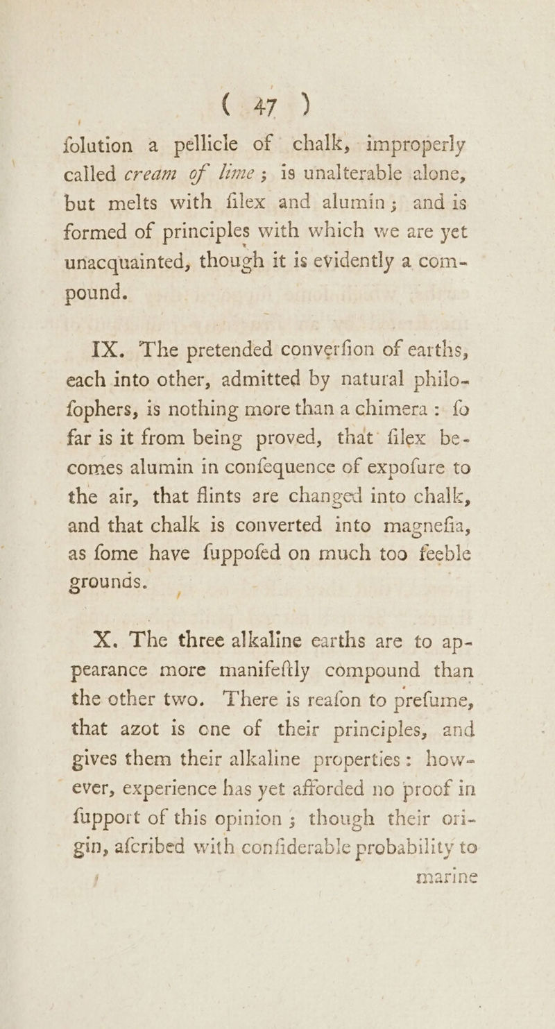 folution a pellicle of chalk, improperly called cream of lime ; is unalterable alone, but melts with filex and alumin; and is formed of principles with which we are yet unacquainted, though it is evidently a com- pound. IX. The pretended converfion of earths, each into other, admitted by natural philo- fophers, is nothing more than a chimera : fo far is it from being proved, that filex be- comes alumin in confequence of expofure to the air, that flints ere changed into chalk, and that chalk is converted into magnefia, as fome have fuppofed on much too feeble grounds. | X. The three alkaline earths are to ap- pearance more manifeftly compound than the other two. There is reafon to prefume, that azot is one of their principles, and gives them their alkaline properties: how- _ ever, experience has yet afforded no proof in fupport of this opinion ; though their ori- gin, afcribed with confiderable probability to marine