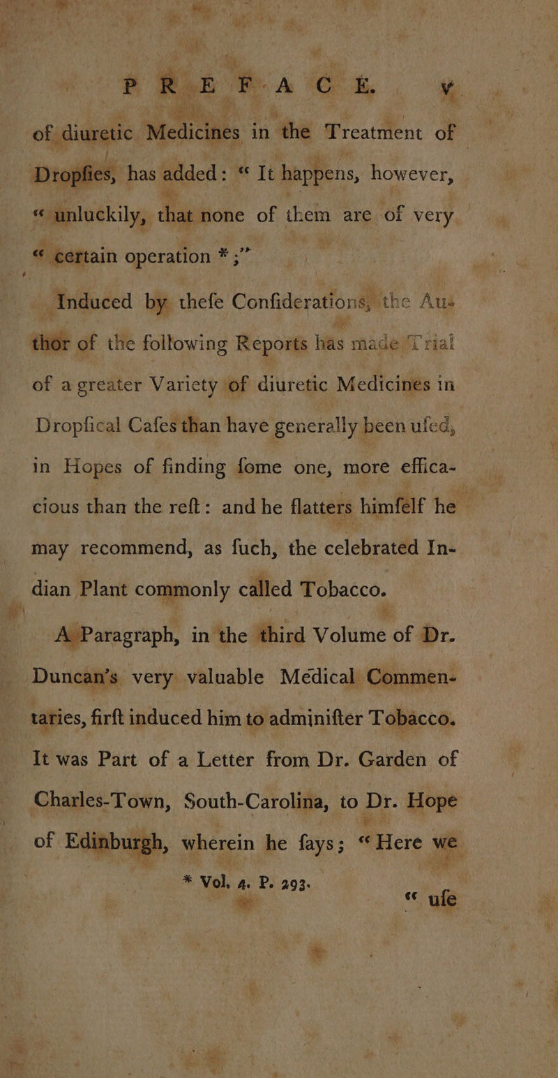 P Rk E 7 Ah, of diuretic Mesiciles in the Treatment of : Dropfies, has added : a It happens, however, « unluckily, that none of them are of wey . ce certain operation * ;” i Miidoded by thefe Confiderations, the Aus Ng of a greater Variety of diuretic Medicines in Dropfical Cafes than have generally been uled, in Hopes of finding fome one, more effica- cious than the reft: and he flatters himfelf he may recommend, as fuch, the celebrated In- dian Plant commonly called Tobacco. A Paragraph, in the hiv Volume of Dr. taries, firft induced him to admjnifter Tobacco. It was Part of a Letter from Dr. Garden of Charles-Town, South-Carolina, to Dr. Hope of Edinburg n, wherein he fays; “ WHeie we # Vol. A. P. 293. we * ule a Pa