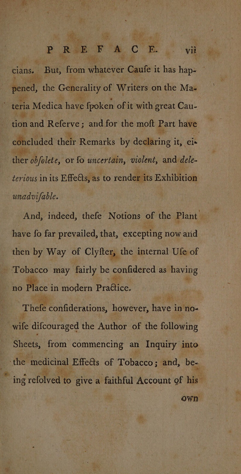 wy PREFACE vil cians.  But, from whgtever Caufe it has hap- e, the Generality of Writers on the Ma- tena Medica have fpoken of it with great Cau- can and Referve ; and for the moft Part have cOhcluded their Remarks by deditring’3 it, eis oe obfolete, or fo uncertain, violent, and dele- -terious in its Effeéts, as to render its Exhibition unadutfable. have fo far prevailed, that, excepting now and then by Way of Clyfter, the internal Ufe of ‘Tobacco may fairly be confidered as rane Hers no Plce in modern Practice. Thele Monliderstions however, aves in no- wife difcouraged the Author of the following Sheets, from commencing an Inquiry into ‘the ‘medicinal Effetts of pein and, be-. ing cred to give a faithful Account of his