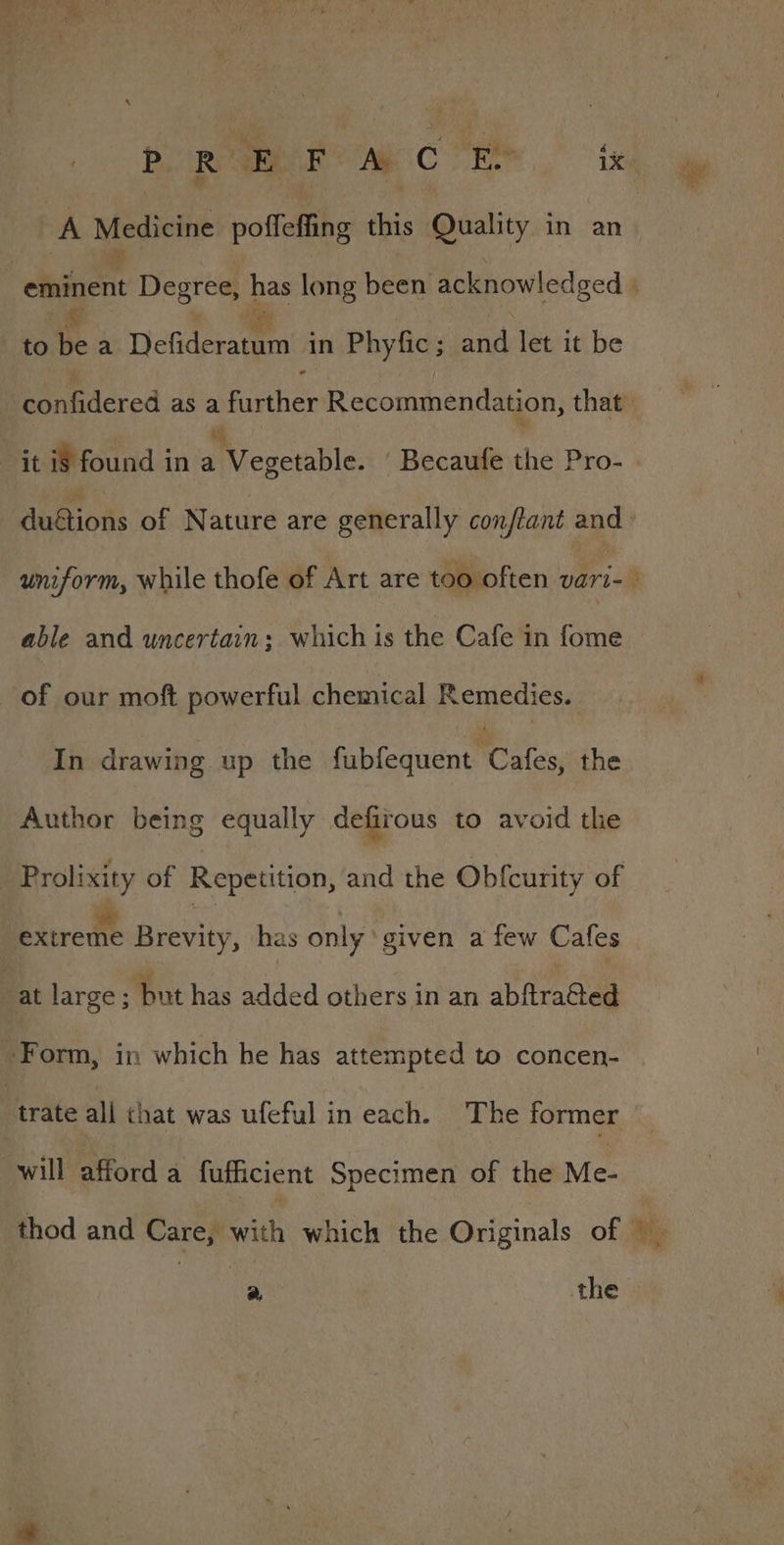 De ae * ee Abt teie oe ee ; } A Medicine poffeffihe iis Rhy in an to i a Defideractn in Phyfic ; and let it be %. it if found in a Vegetable. Becaufe the Pro- able and uncertain; which is the Cafe in fome of our moft powerful chemical Remedies. In drawing up the falenieniC ates the Author being equally defirous to avoid the Prolixity of Repetition, and the Obfcurity of extreme Biniy: has only ‘given a few Cafes at large ; but has added others in an abftraCted Form, in which he has attempted to concen- | trate all chat was ufeful in each. The former will afford a fufficient Specimen of the Me-