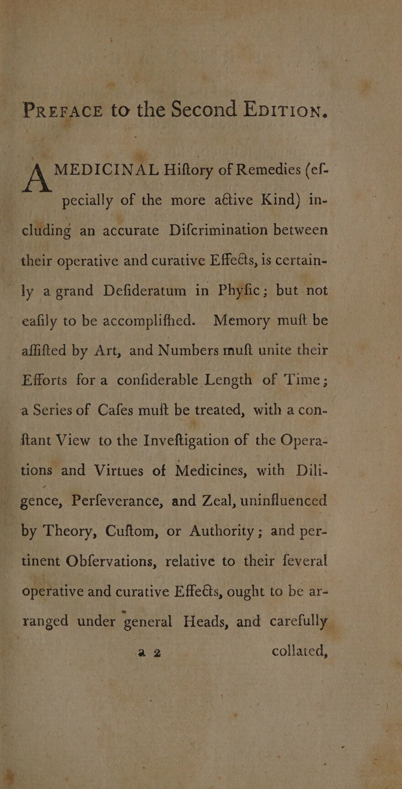 Prerace to the Second Enition. A MEDICINAL Hiftory of Remedies (ef. pecially of the more ative Kind) in- cluding an accurate Difcrimination between their operative and curative Effects, is certain- | ly a grand Defideratum in Phyfic ; but not eafily to be accomplifhed. Memory mutt be aflifted by Art, and Numbers muft unite their Efforts for a cantiderable Leven of Time; a Series of Cafes mult be treated, with a con- ftant View to the Taeeleention of the Opera- tions and Virtues of Medicines, with Dili- i gence, Perfeverance, and Zeal, uninfluenced | by Theory, Cuftom, or Authority ; and per- tinent Obfervations, relative to their feveral ofetative and curative Effects, ought to be ar- | ranged under general Heads, and carefully a2 collated,